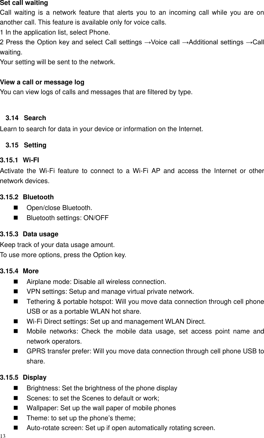 13   Set call waiting   Call  waiting  is  a  network  feature  that  alerts  you  to  an  incoming  call  while  you  are  on another call. This feature is available only for voice calls. 1 In the application list, select Phone.   2 Press the Option key and select Call settings &rarr;Voice call &rarr;Additional settings &rarr;Call waiting. Your setting will be sent to the network.    View a call or message log   You can view logs of calls and messages that are filtered by type.  3.14  Search Learn to search for data in your device or information on the Internet. 3.15  Setting 3.15.1  Wi-FI Activate  the  Wi-Fi  feature  to  connect  to  a  Wi-Fi  AP  and  access  the  Internet  or  other network devices. 3.15.2  Bluetooth   Open/close Bluetooth.   Bluetooth settings: ON/OFF 3.15.3  Data usage Keep track of your data usage amount. To use more options, press the Option key. 3.15.4  More   Airplane mode: Disable all wireless connection.   VPN settings: Setup and manage virtual private network.   Tethering &amp; portable hotspot: Will you move data connection through cell phone USB or as a portable WLAN hot share.  Wi-Fi Direct settings: Set up and management WLAN Direct.   Mobile  networks:  Check  the  mobile  data  usage,  set  access  point  name  and network operators.   GPRS transfer prefer: Will you move data connection through cell phone USB to share. 3.15.5  Display   Brightness: Set the brightness of the phone display   Scenes: to set the Scenes to default or work;   Wallpaper: Set up the wall paper of mobile phones   Theme: to set up the phone&rsquo;s theme;   Auto-rotate screen: Set up if open automatically rotating screen. 
