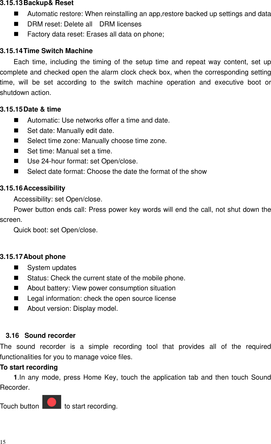 15   3.15.13 Backup&amp; Reset   Automatic restore: When reinstalling an app,restore backed up settings and data   DRM reset: Delete all    DRM licenses   Factory data reset: Erases all data on phone; 3.15.14 Time Switch Machine Each  time,  including  the  timing  of  the  setup  time  and  repeat  way  content,  set  up complete and checked open the alarm clock check box, when the corresponding setting time,  will  be  set  according  to  the  switch  machine  operation  and  executive  boot  or shutdown action. 3.15.15 Date &amp; time   Automatic: Use networks offer a time and date.   Set date: Manually edit date.   Select time zone: Manually choose time zone.   Set time: Manual set a time.   Use 24-hour format: set Open/close.   Select date format: Choose the date the format of the show 3.15.16 Accessibility Accessibility: set Open/close. Power button ends call: Press power key words will end the call, not shut down the screen. Quick boot: set Open/close.  3.15.17 About phone   System updates   Status: Check the current state of the mobile phone.   About battery: View power consumption situation   Legal information: check the open source license   About version: Display model.  3.16  Sound recorder The  sound  recorder  is  a  simple  recording  tool  that  provides  all  of  the  required functionalities for you to manage voice files. To start recording 1.In any mode, press Home Key, touch the application tab and then touch Sound Recorder. Touch button    to start recording. 