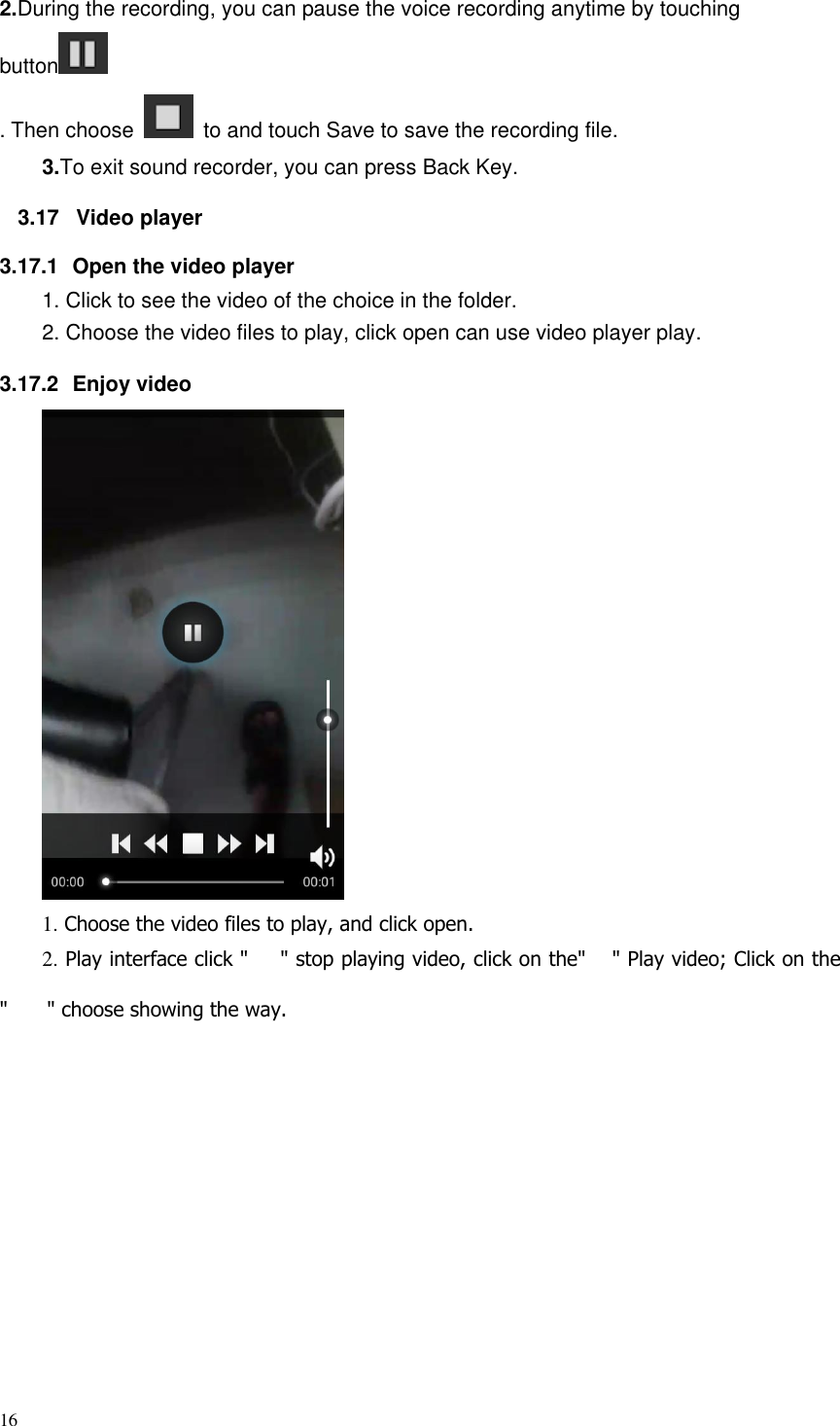 16  2.During the recording, you can pause the voice recording anytime by touching button  . Then choose    to and touch Save to save the recording file.   3.To exit sound recorder, you can press Back Key. 3.17  Video player 3.17.1  Open the video player 1. Click to see the video of the choice in the folder. 2. Choose the video files to play, click open can use video player play. 3.17.2  Enjoy video  1. Choose the video files to play, and click open. 2. Play interface click " " stop playing video, click on the" " Play video; Click on the " " choose showing the way.            