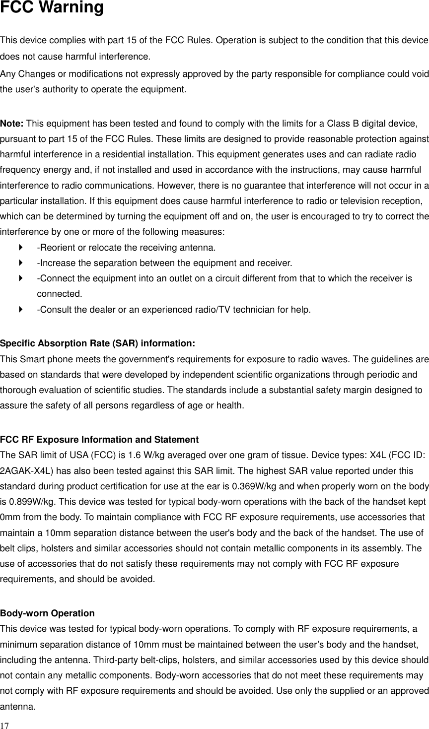 17  FCC Warning  This device complies with part 15 of the FCC Rules. Operation is subject to the condition that this device does not cause harmful interference. Any Changes or modifications not expressly approved by the party responsible for compliance could void the user's authority to operate the equipment.    Note: This equipment has been tested and found to comply with the limits for a Class B digital device, pursuant to part 15 of the FCC Rules. These limits are designed to provide reasonable protection against harmful interference in a residential installation. This equipment generates uses and can radiate radio frequency energy and, if not installed and used in accordance with the instructions, may cause harmful interference to radio communications. However, there is no guarantee that interference will not occur in a particular installation. If this equipment does cause harmful interference to radio or television reception, which can be determined by turning the equipment off and on, the user is encouraged to try to correct the interference by one or more of the following measures:     -Reorient or relocate the receiving antenna.     -Increase the separation between the equipment and receiver.     -Connect the equipment into an outlet on a circuit different from that to which the receiver is connected.     -Consult the dealer or an experienced radio/TV technician for help.    Specific Absorption Rate (SAR) information:   This Smart phone meets the government's requirements for exposure to radio waves. The guidelines are based on standards that were developed by independent scientific organizations through periodic and thorough evaluation of scientific studies. The standards include a substantial safety margin designed to assure the safety of all persons regardless of age or health.    FCC RF Exposure Information and Statement   The SAR limit of USA (FCC) is 1.6 W/kg averaged over one gram of tissue. Device types: X4L (FCC ID: 2AGAK-X4L) has also been tested against this SAR limit. The highest SAR value reported under this standard during product certification for use at the ear is 0.369W/kg and when properly worn on the body is 0.899W/kg. This device was tested for typical body-worn operations with the back of the handset kept 0mm from the body. To maintain compliance with FCC RF exposure requirements, use accessories that maintain a 10mm separation distance between the user's body and the back of the handset. The use of belt clips, holsters and similar accessories should not contain metallic components in its assembly. The use of accessories that do not satisfy these requirements may not comply with FCC RF exposure requirements, and should be avoided.    Body-worn Operation   This device was tested for typical body-worn operations. To comply with RF exposure requirements, a minimum separation distance of 10mm must be maintained between the user&rsquo;s body and the handset, including the antenna. Third-party belt-clips, holsters, and similar accessories used by this device should not contain any metallic components. Body-worn accessories that do not meet these requirements may not comply with RF exposure requirements and should be avoided. Use only the supplied or an approved antenna.   