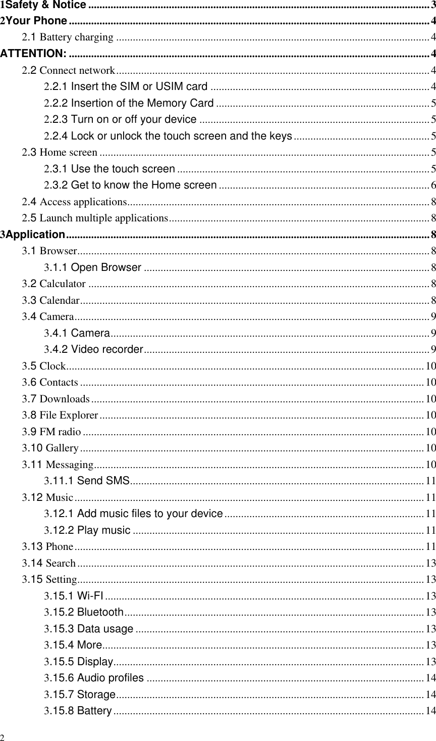 2  1Safety &amp; Notice ........................................................................................................................... 3 2Your Phone .................................................................................................................................. 4 2.1 Battery charging ................................................................................................................. 4 ATTENTION: .................................................................................................................................. 4 2.2 Connect network ................................................................................................................. 4 2.2.1 Insert the SIM or USIM card ............................................................................... 4 2.2.2 Insertion of the Memory Card ............................................................................. 5 2.2.3 Turn on or off your device ................................................................................... 5 2.2.4 Lock or unlock the touch screen and the keys ................................................. 5 2.3 Home screen ....................................................................................................................... 5 2.3.1 Use the touch screen ........................................................................................... 5 2.3.2 Get to know the Home screen ............................................................................ 6 2.4 Access applications ............................................................................................................. 8 2.5 Launch multiple applications .............................................................................................. 8 3Application ................................................................................................................................... 8 3.1 Browser ............................................................................................................................... 8 3.1.1 Open Browser ....................................................................................................... 8 3.2 Calculator ........................................................................................................................... 8 3.3 Calendar .............................................................................................................................. 8 3.4 Camera ................................................................................................................................ 9 3.4.1 Camera ................................................................................................................... 9 3.4.2 Video recorder ....................................................................................................... 9 3.5 Clock ................................................................................................................................. 10 3.6 Contacts ............................................................................................................................ 10 3.7 Downloads ........................................................................................................................ 10 3.8 File Explorer ..................................................................................................................... 10 3.9 FM radio ........................................................................................................................... 10 3.10 Gallery ............................................................................................................................ 10 3.11 Messaging ....................................................................................................................... 10 3.11.1 Send SMS .......................................................................................................... 11 3.12 Music .............................................................................................................................. 11 3.12.1 Add music files to your device ........................................................................ 11 3.12.2 Play music ......................................................................................................... 11 3.13 Phone .............................................................................................................................. 11 3.14 Search ............................................................................................................................. 13 3.15 Setting ............................................................................................................................. 13 3.15.1 Wi-FI ................................................................................................................... 13 3.15.2 Bluetooth ............................................................................................................ 13 3.15.3 Data usage ........................................................................................................ 13 3.15.4 More.................................................................................................................... 13 3.15.5 Display ................................................................................................................ 13 3.15.6 Audio profiles .................................................................................................... 14 3.15.7 Storage ............................................................................................................... 14 3.15.8 Battery ................................................................................................................ 14 