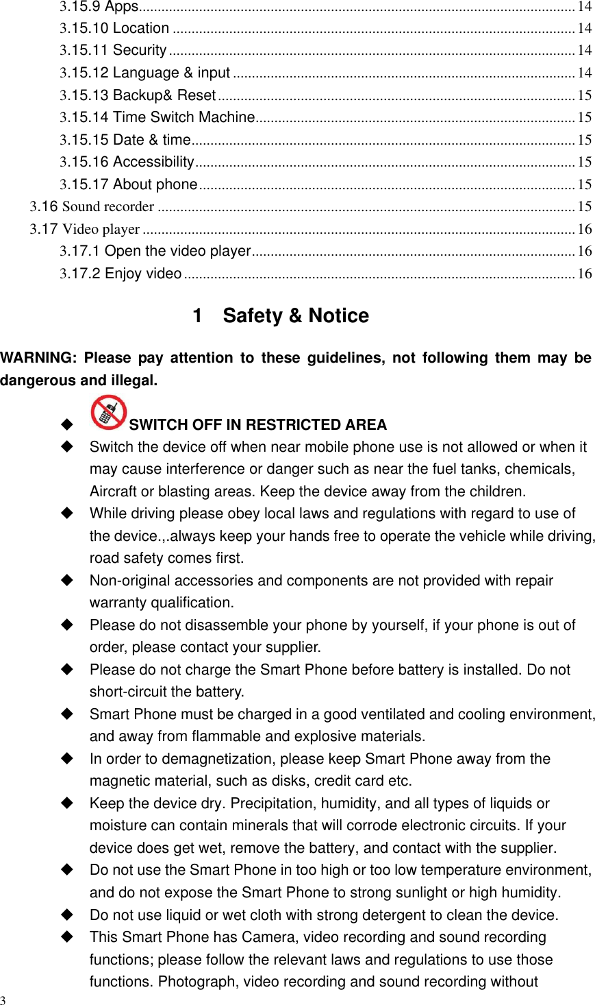 3  3.15.9 Apps.................................................................................................................... 14 3.15.10 Location ........................................................................................................... 14 3.15.11 Security ............................................................................................................ 14 3.15.12 Language &amp; input ........................................................................................... 14 3.15.13 Backup&amp; Reset ............................................................................................... 15 3.15.14 Time Switch Machine ..................................................................................... 15 3.15.15 Date &amp; time ...................................................................................................... 15 3.15.16 Accessibility ..................................................................................................... 15 3.15.17 About phone .................................................................................................... 15 3.16 Sound recorder ............................................................................................................... 15 3.17 Video player ................................................................................................................... 16 3.17.1 Open the video player ...................................................................................... 16 3.17.2 Enjoy video ........................................................................................................ 16 1  Safety &amp; Notice WARNING:  Please  pay  attention  to  these  guidelines,  not  following  them  may  be   dangerous and illegal.  SWITCH OFF IN RESTRICTED AREA   Switch the device off when near mobile phone use is not allowed or when it may cause interference or danger such as near the fuel tanks, chemicals, Aircraft or blasting areas. Keep the device away from the children.     While driving please obey local laws and regulations with regard to use of the device.,.always keep your hands free to operate the vehicle while driving, road safety comes first.  Non-original accessories and components are not provided with repair warranty qualification.     Please do not disassemble your phone by yourself, if your phone is out of order, please contact your supplier.   Please do not charge the Smart Phone before battery is installed. Do not short-circuit the battery.   Smart Phone must be charged in a good ventilated and cooling environment, and away from flammable and explosive materials.   In order to demagnetization, please keep Smart Phone away from the magnetic material, such as disks, credit card etc.     Keep the device dry. Precipitation, humidity, and all types of liquids or moisture can contain minerals that will corrode electronic circuits. If your device does get wet, remove the battery, and contact with the supplier.     Do not use the Smart Phone in too high or too low temperature environment, and do not expose the Smart Phone to strong sunlight or high humidity.     Do not use liquid or wet cloth with strong detergent to clean the device.   This Smart Phone has Camera, video recording and sound recording functions; please follow the relevant laws and regulations to use those functions. Photograph, video recording and sound recording without 
