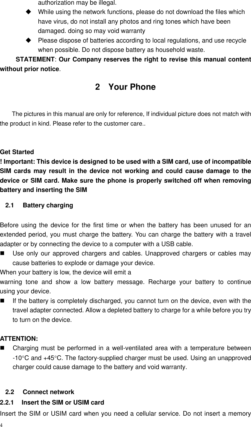 4  authorization may be illegal.     While using the network functions, please do not download the files which have virus, do not install any photos and ring tones which have been damaged. doing so may void warranty   Please dispose of batteries according to local regulations, and use recycle when possible. Do not dispose battery as household waste.   STATEMENT: Our Company reserves the right to revise this manual content without prior notice. 2  Your Phone  The pictures in this manual are only for reference, If individual picture does not match with the product in kind. Please refer to the customer care..   Get Started ! Important: This device is designed to be used with a SIM card, use of incompatible SIM cards may result in  the device  not working and could  cause damage  to the device or SIM card. Make sure the phone is properly switched off when removing battery and inserting the SIM   2.1  Battery charging  Before using the  device  for the first  time or when  the  battery has been unused for an extended period, you must charge the battery. You can charge the battery with a travel adapter or by connecting the device to a computer with a USB cable.   Use only our approved chargers and cables. Unapproved chargers or cables  may cause batteries to explode or damage your device. When your battery is low, the device will emit a warning  tone  and  show  a  low  battery  message.  Recharge  your  battery  to  continue             using your device.     If the battery is completely discharged, you cannot turn on the device, even with the travel adapter connected. Allow a depleted battery to charge for a while before you try to turn on the device.  ATTENTION:   Charging must be performed in a well-ventilated area with a temperature between -10C and +45C. The factory-supplied charger must be used. Using an unapproved charger could cause damage to the battery and void warranty.  2.2  Connect network 2.2.1  Insert the SIM or USIM card Insert the SIM or USIM card when you need a cellular service. Do not insert a memory 
