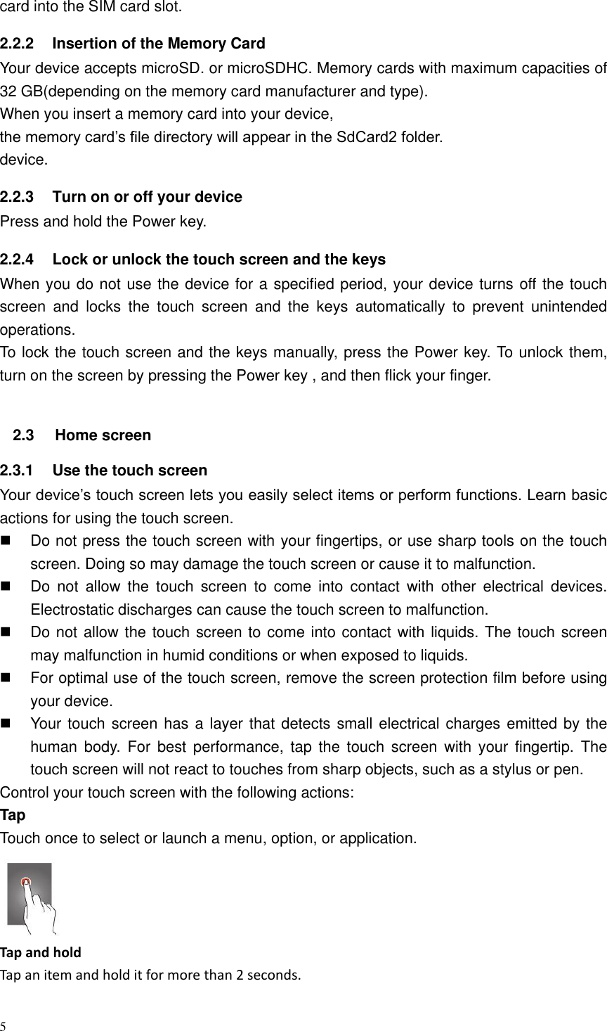 5  card into the SIM card slot. 2.2.2  Insertion of the Memory Card Your device accepts microSD. or microSDHC. Memory cards with maximum capacities of 32 GB(depending on the memory card manufacturer and type). When you insert a memory card into your device,   the memory card&rsquo;s file directory will appear in the SdCard2 folder. device.   2.2.3  Turn on or off your device Press and hold the Power key. 2.2.4  Lock or unlock the touch screen and the keys When you do not use the device for a specified period, your device turns off the touch screen  and  locks  the  touch  screen  and  the  keys  automatically  to  prevent  unintended operations. To lock the touch screen and the keys manually, press the Power key. To unlock them, turn on the screen by pressing the Power key , and then flick your finger.  2.3  Home screen 2.3.1  Use the touch screen Your device&rsquo;s touch screen lets you easily select items or perform functions. Learn basic actions for using the touch screen.   Do not press the touch screen with your fingertips, or use sharp tools on the touch screen. Doing so may damage the touch screen or cause it to malfunction.   Do  not  allow  the  touch  screen  to  come  into  contact  with  other  electrical  devices. Electrostatic discharges can cause the touch screen to malfunction.     Do not allow the touch screen to come into contact with liquids. The touch screen may malfunction in humid conditions or when exposed to liquids.   For optimal use of the touch screen, remove the screen protection film before using your device.     Your touch screen has a layer that detects small electrical charges emitted by the human  body.  For  best  performance,  tap  the  touch  screen  with  your  fingertip.  The touch screen will not react to touches from sharp objects, such as a stylus or pen.   Control your touch screen with the following actions:   Tap Touch once to select or launch a menu, option, or application.  Tap and hold Tap an item and hold it for more than 2 seconds. 