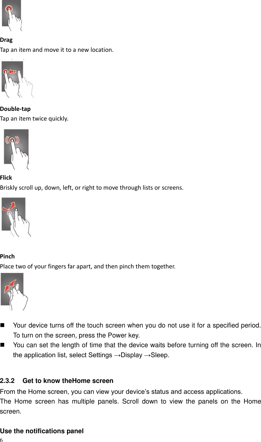 6   Drag Tap an item and move it to a new location.  Double-tap Tap an item twice quickly.  Flick Briskly scroll up, down, left, or right to move through lists or screens.   Pinch Place two of your fingers far apart, and then pinch them together.     Your device turns off the touch screen when you do not use it for a specified period. To turn on the screen, press the Power key.   You can set the length of time that the device waits before turning off the screen. In the application list, select Settings &rarr;Display &rarr;Sleep.  2.3.2  Get to know theHome screen From the Home screen, you can view your device&rsquo;s status and access applications. The  Home  screen  has  multiple  panels.  Scroll  down  to  view  the  panels  on  the  Home screen.  Use the notifications panel   
