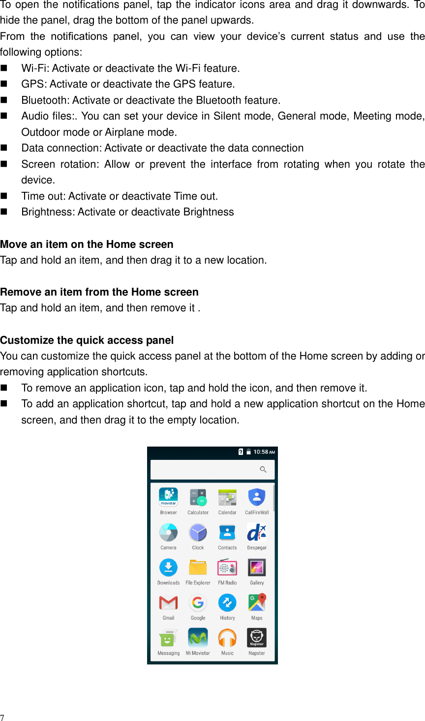 7  To open the notifications panel, tap the indicator icons area and drag it downwards. To hide the panel, drag the bottom of the panel upwards. From  the  notifications  panel,  you  can  view  your  device&rsquo;s  current  status  and  use  the following options:  Wi-Fi: Activate or deactivate the Wi-Fi feature.   GPS: Activate or deactivate the GPS feature.   Bluetooth: Activate or deactivate the Bluetooth feature.   Audio files:. You can set your device in Silent mode, General mode, Meeting mode, Outdoor mode or Airplane mode.     Data connection: Activate or deactivate the data connection   Screen  rotation:  Allow  or  prevent  the  interface  from  rotating  when  you  rotate  the device.   Time out: Activate or deactivate Time out.     Brightness: Activate or deactivate Brightness    Move an item on the Home screen   Tap and hold an item, and then drag it to a new location.  Remove an item from the Home screen   Tap and hold an item, and then remove it .  Customize the quick access panel   You can customize the quick access panel at the bottom of the Home screen by adding or removing application shortcuts.   To remove an application icon, tap and hold the icon, and then remove it.   To add an application shortcut, tap and hold a new application shortcut on the Home screen, and then drag it to the empty location.     