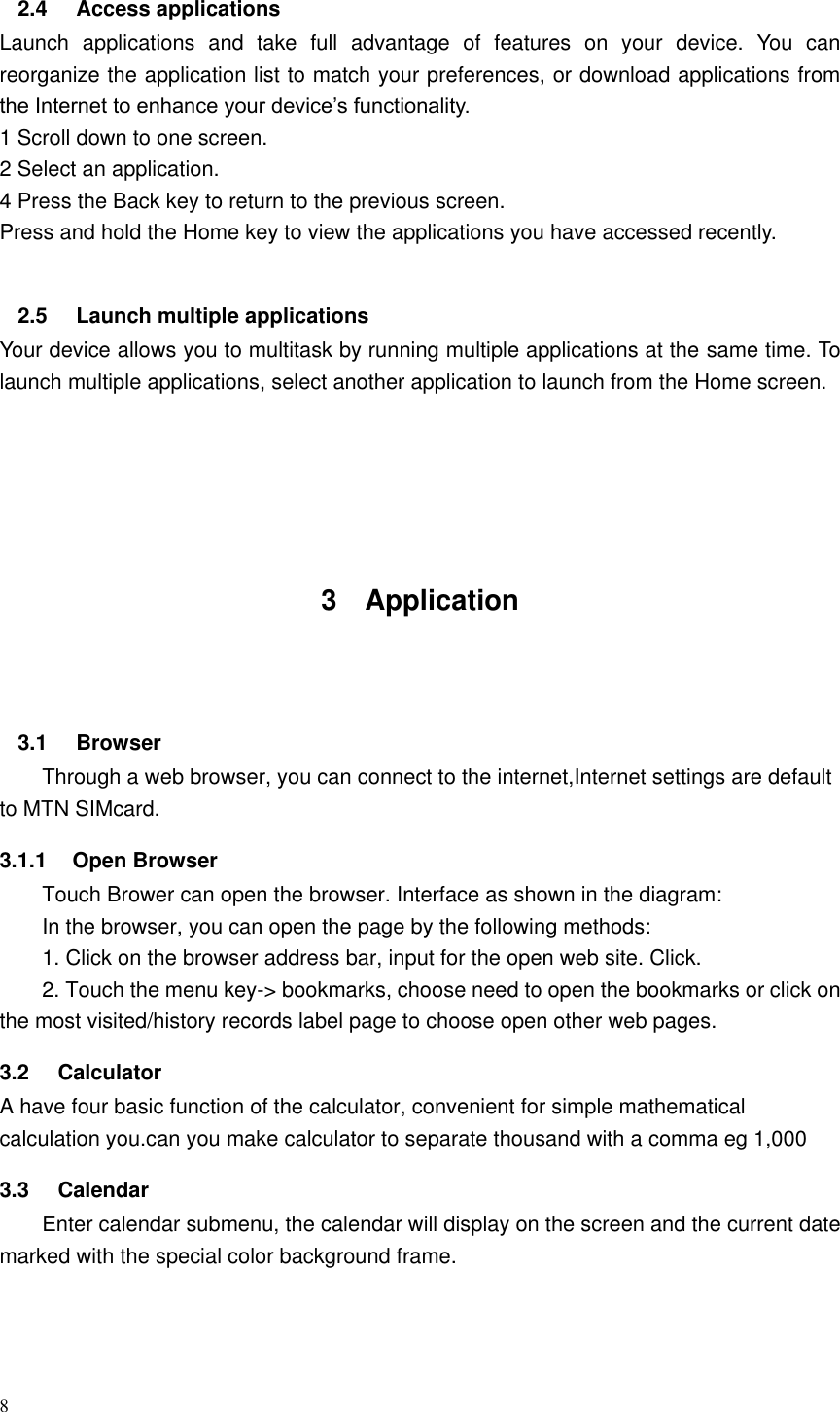 8  2.4  Access applications Launch  applications  and  take  full  advantage  of  features  on  your  device.  You  can reorganize the application list to match your preferences, or download applications from the Internet to enhance your device&rsquo;s functionality. 1 Scroll down to one screen.   2 Select an application.   4 Press the Back key to return to the previous screen. Press and hold the Home key to view the applications you have accessed recently.    2.5  Launch multiple applications Your device allows you to multitask by running multiple applications at the same time. To launch multiple applications, select another application to launch from the Home screen.      3  Application   3.1  Browser Through a web browser, you can connect to the internet,Internet settings are default to MTN SIMcard. 3.1.1  Open Browser Touch Brower can open the browser. Interface as shown in the diagram: In the browser, you can open the page by the following methods: 1. Click on the browser address bar, input for the open web site. Click. 2. Touch the menu key-> bookmarks, choose need to open the bookmarks or click on the most visited/history records label page to choose open other web pages. 3.2  Calculator A have four basic function of the calculator, convenient for simple mathematical calculation you.can you make calculator to separate thousand with a comma eg 1,000 3.3  Calendar Enter calendar submenu, the calendar will display on the screen and the current date marked with the special color background frame.   