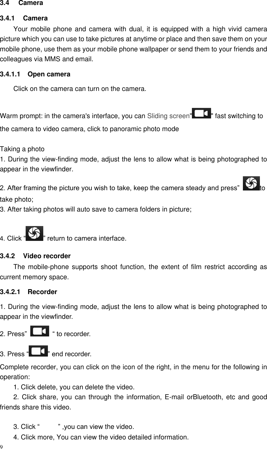 9  3.4  Camera 3.4.1  Camera Your mobile phone and  camera  with dual, it  is equipped with a high  vivid  camera picture which you can use to take pictures at anytime or place and then save them on your mobile phone, use them as your mobile phone wallpaper or send them to your friends and colleagues via MMS and email. 3.4.1.1  Open camera Click on the camera can turn on the camera.  Warm prompt: in the camera's interface, you can Sliding screen" " fast switching to the camera to video camera, click to panoramic photo mode    Taking a photo 1. During the view-finding mode, adjust the lens to allow what is being photographed to appear in the viewfinder. 2. After framing the picture you wish to take, keep the camera steady and press&rdquo;  to take photo; 3. After taking photos will auto save to camera folders in picture;  4. Click &ldquo; &rdquo; return to camera interface. 3.4.2  Video recorder The  mobile-phone  supports  shoot  function,  the  extent  of  film  restrict  according  as current memory space. 3.4.2.1  Recorder 1. During the view-finding mode, adjust the lens to allow what is being photographed to appear in the viewfinder. 2. Press&rdquo;   &ldquo; to recorder.       3. Press &ldquo; &rdquo; end recorder. Complete recorder, you can click on the icon of the right, in the menu for the following in operation: 1. Click delete, you can delete the video. 2. Click  share, you  can  through the information,  E-mail  orBluetooth,  etc and good friends share this video. 3. Click &ldquo; &rdquo; ,you can view the video. 4. Click more, You can view the video detailed information. 