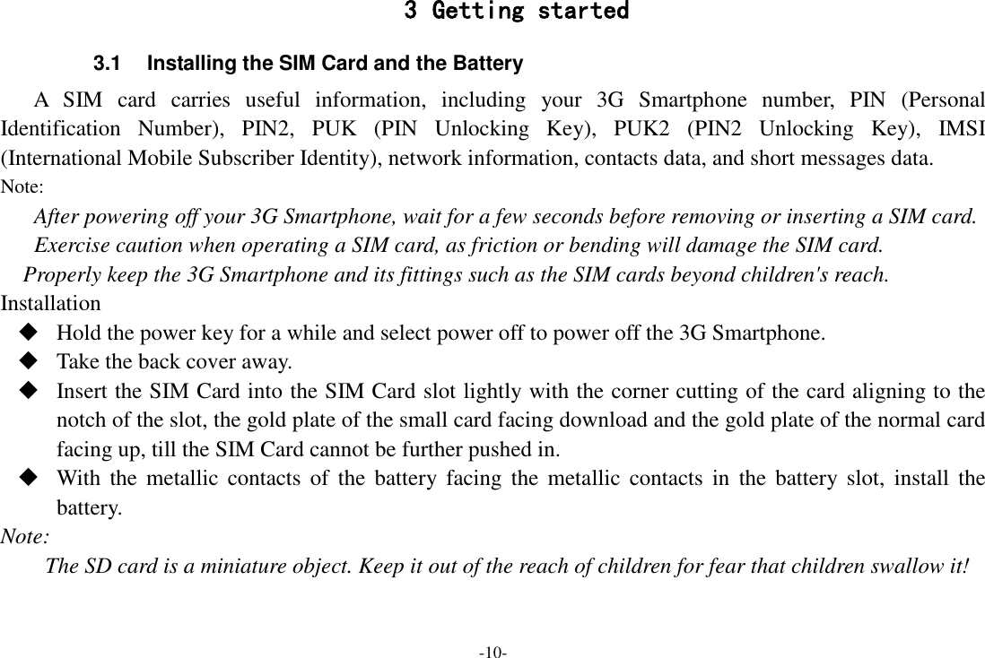 -10- 3 Getting started 3.1  Installing the SIM Card and the Battery A  SIM  card  carries  useful  information,  including  your  3G  Smartphone  number,  PIN  (Personal Identification  Number),  PIN2,  PUK  (PIN  Unlocking  Key),  PUK2  (PIN2  Unlocking  Key),  IMSI (International Mobile Subscriber Identity), network information, contacts data, and short messages data. Note: After powering off your 3G Smartphone, wait for a few seconds before removing or inserting a SIM card. Exercise caution when operating a SIM card, as friction or bending will damage the SIM card. Properly keep the 3G Smartphone and its fittings such as the SIM cards beyond children's reach. Installation  Hold the power key for a while and select power off to power off the 3G Smartphone.  Take the back cover away.  Insert the SIM Card into the SIM Card slot lightly with the corner cutting of the card aligning to the notch of the slot, the gold plate of the small card facing download and the gold plate of the normal card facing up, till the SIM Card cannot be further pushed in.  With  the  metallic  contacts  of  the  battery facing  the  metallic  contacts  in  the  battery slot,  install  the battery. Note: The SD card is a miniature object. Keep it out of the reach of children for fear that children swallow it! 
