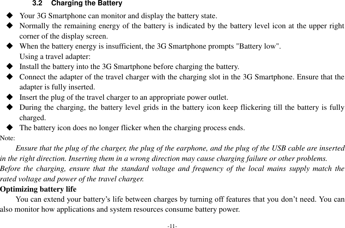-11- 3.2  Charging the Battery  Your 3G Smartphone can monitor and display the battery state.  Normally the remaining energy of the battery is indicated by the battery level icon at the upper right corner of the display screen.  When the battery energy is insufficient, the 3G Smartphone prompts "Battery low". Using a travel adapter:  Install the battery into the 3G Smartphone before charging the battery.  Connect the adapter of the travel charger with the charging slot in the 3G Smartphone. Ensure that the adapter is fully inserted.  Insert the plug of the travel charger to an appropriate power outlet.  During the charging, the battery level grids in the battery icon keep flickering till the battery is fully charged.  The battery icon does no longer flicker when the charging process ends. Note: Ensure that the plug of the charger, the plug of the earphone, and the plug of the USB cable are inserted in the right direction. Inserting them in a wrong direction may cause charging failure or other problems. Before the  charging,  ensure that  the standard voltage and  frequency of  the local mains  supply match the rated voltage and power of the travel charger. Optimizing battery life You can extend your battery&rsquo;s life between charges by turning off features that you don&rsquo;t need. You can also monitor how applications and system resources consume battery power.   