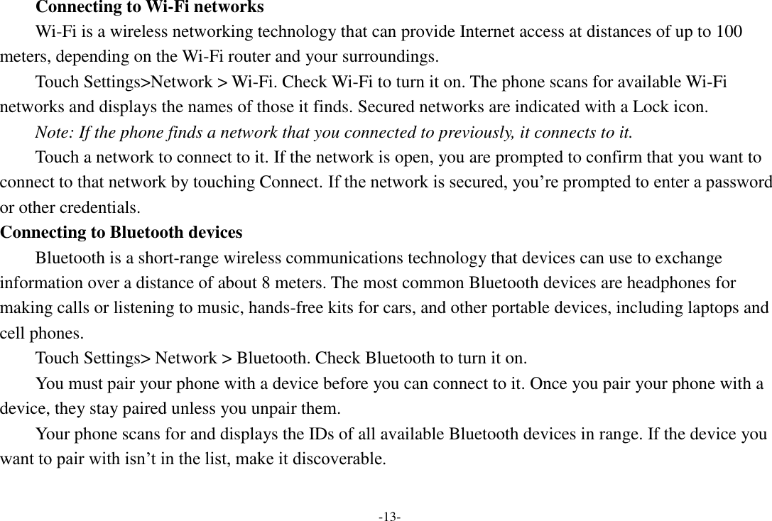 -13- Connecting to Wi-Fi networks Wi-Fi is a wireless networking technology that can provide Internet access at distances of up to 100 meters, depending on the Wi-Fi router and your surroundings. Touch Settings>Network > Wi-Fi. Check Wi-Fi to turn it on. The phone scans for available Wi-Fi networks and displays the names of those it finds. Secured networks are indicated with a Lock icon.   Note: If the phone finds a network that you connected to previously, it connects to it. Touch a network to connect to it. If the network is open, you are prompted to confirm that you want to connect to that network by touching Connect. If the network is secured, you&rsquo;re prompted to enter a password or other credentials. Connecting to Bluetooth devices Bluetooth is a short-range wireless communications technology that devices can use to exchange information over a distance of about 8 meters. The most common Bluetooth devices are headphones for making calls or listening to music, hands-free kits for cars, and other portable devices, including laptops and cell phones.       Touch Settings> Network > Bluetooth. Check Bluetooth to turn it on.     You must pair your phone with a device before you can connect to it. Once you pair your phone with a device, they stay paired unless you unpair them.     Your phone scans for and displays the IDs of all available Bluetooth devices in range. If the device you want to pair with isn&rsquo;t in the list, make it discoverable.    