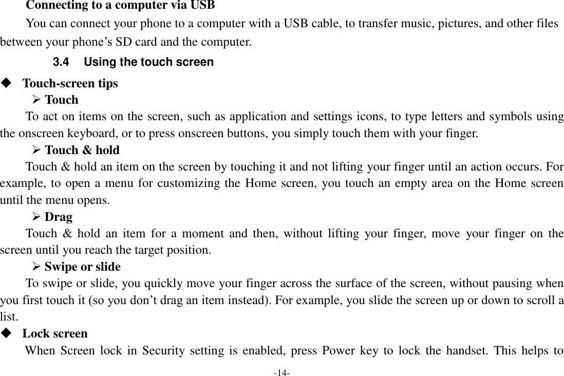 -14- Connecting to a computer via USB You can connect your phone to a computer with a USB cable, to transfer music, pictures, and other files between your phone&rsquo;s SD card and the computer. 3.4  Using the touch screen  Touch-screen tips    Touch To act on items on the screen, such as application and settings icons, to type letters and symbols using the onscreen keyboard, or to press onscreen buttons, you simply touch them with your finger.  Touch &amp; hold   Touch &amp; hold an item on the screen by touching it and not lifting your finger until an action occurs. For example, to open a menu for customizing the Home screen, you touch an empty area on the Home screen until the menu opens.    Drag   Touch  &amp;  hold  an  item  for  a moment  and  then,  without  lifting  your finger,  move  your  finger  on  the screen until you reach the target position.  Swipe or slide   To swipe or slide, you quickly move your finger across the surface of the screen, without pausing when you first touch it (so you don&rsquo;t drag an item instead). For example, you slide the screen up or down to scroll a list.  Lock screen When Screen lock in Security setting is enabled,  press  Power key to  lock the handset. This  helps  to 