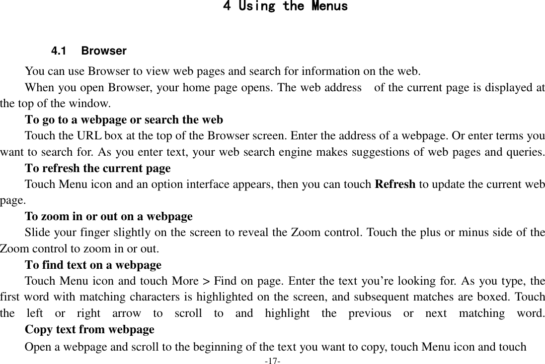 -17- 4 Using the Menus  4.1  Browser You can use Browser to view web pages and search for information on the web. When you open Browser, your home page opens. The web address    of the current page is displayed at the top of the window. To go to a webpage or search the web Touch the URL box at the top of the Browser screen. Enter the address of a webpage. Or enter terms you want to search for. As you enter text, your web search engine makes suggestions of web pages and queries.      To refresh the current page Touch Menu icon and an option interface appears, then you can touch Refresh to update the current web page.     To zoom in or out on a webpage Slide your finger slightly on the screen to reveal the Zoom control. Touch the plus or minus side of the Zoom control to zoom in or out.     To find text on a webpage Touch Menu icon and touch More > Find on page. Enter the text you&rsquo;re looking for. As you type, the first word with matching characters is highlighted on the screen, and subsequent matches are boxed. Touch the  left  or  right  arrow  to  scroll  to  and  highlight  the  previous  or  next  matching  word.     Copy text from webpage Open a webpage and scroll to the beginning of the text you want to copy, touch Menu icon and touch 