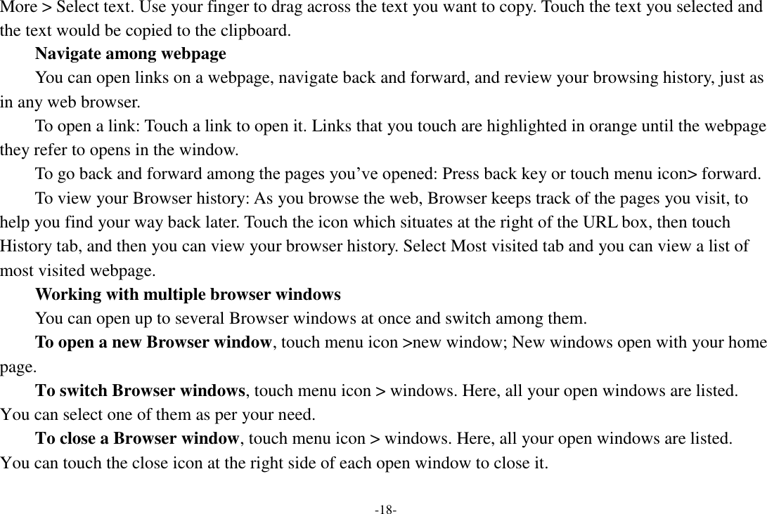 -18- More > Select text. Use your finger to drag across the text you want to copy. Touch the text you selected and the text would be copied to the clipboard. Navigate among webpage You can open links on a webpage, navigate back and forward, and review your browsing history, just as in any web browser.       To open a link: Touch a link to open it. Links that you touch are highlighted in orange until the webpage they refer to opens in the window. To go back and forward among the pages you&rsquo;ve opened: Press back key or touch menu icon> forward.       To view your Browser history: As you browse the web, Browser keeps track of the pages you visit, to help you find your way back later. Touch the icon which situates at the right of the URL box, then touch History tab, and then you can view your browser history. Select Most visited tab and you can view a list of most visited webpage.   Working with multiple browser windows     You can open up to several Browser windows at once and switch among them.      To open a new Browser window, touch menu icon >new window; New windows open with your home page.     To switch Browser windows, touch menu icon > windows. Here, all your open windows are listed. You can select one of them as per your need.     To close a Browser window, touch menu icon > windows. Here, all your open windows are listed.   You can touch the close icon at the right side of each open window to close it.     