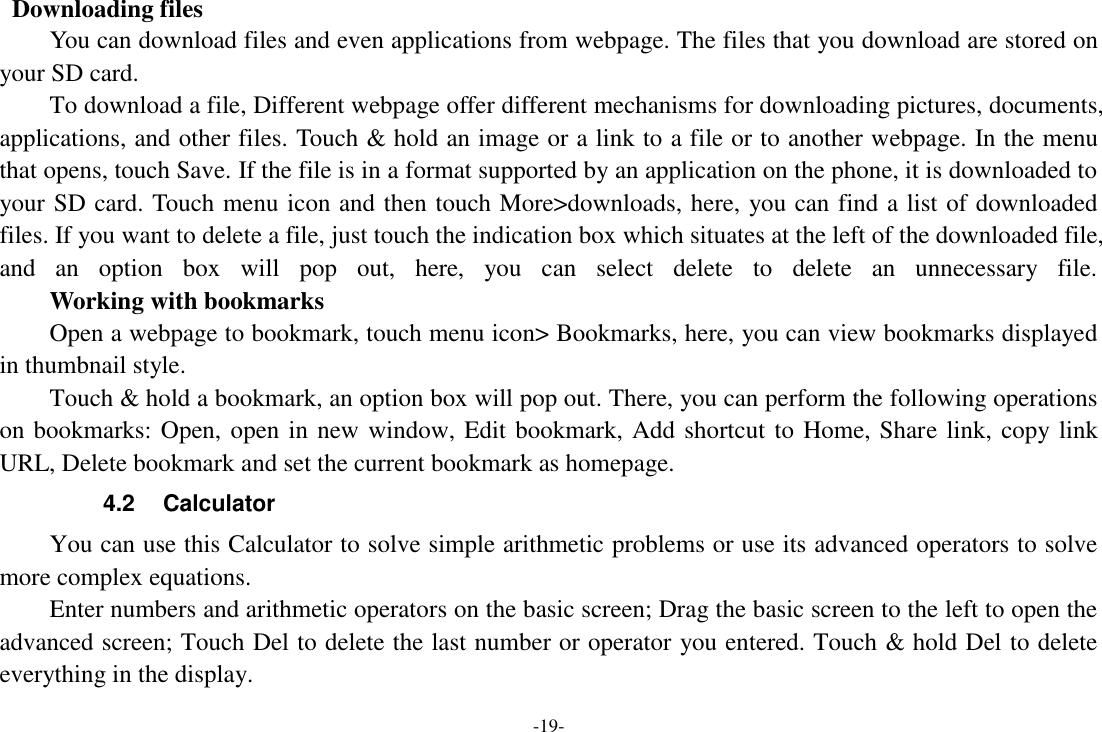 -19-   Downloading files You can download files and even applications from webpage. The files that you download are stored on your SD card. To download a file, Different webpage offer different mechanisms for downloading pictures, documents, applications, and other files. Touch &amp; hold an image or a link to a file or to another webpage. In the menu that opens, touch Save. If the file is in a format supported by an application on the phone, it is downloaded to your SD card. Touch menu icon and then touch More>downloads, here, you can find a list of downloaded files. If you want to delete a file, just touch the indication box which situates at the left of the downloaded file, and  an  option  box  will  pop  out,  here,  you  can  select  delete  to  delete  an  unnecessary  file.     Working with bookmarks Open a webpage to bookmark, touch menu icon> Bookmarks, here, you can view bookmarks displayed in thumbnail style.   Touch &amp; hold a bookmark, an option box will pop out. There, you can perform the following operations on bookmarks: Open, open in new window, Edit bookmark, Add shortcut to Home, Share link, copy link URL, Delete bookmark and set the current bookmark as homepage. 4.2  Calculator You can use this Calculator to solve simple arithmetic problems or use its advanced operators to solve more complex equations. Enter numbers and arithmetic operators on the basic screen; Drag the basic screen to the left to open the advanced screen; Touch Del to delete the last number or operator you entered. Touch &amp; hold Del to delete everything in the display. 