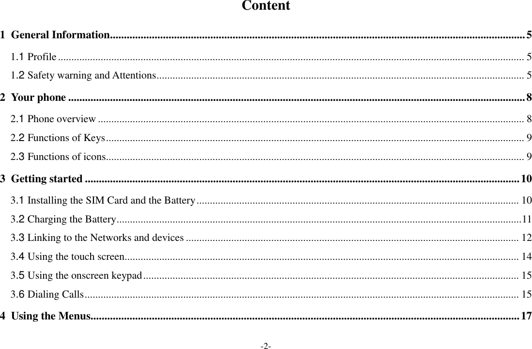 -2- Content 1 General Information ..................................................................................................................................................... 5 1.1 Profile ............................................................................................................................................................................... 5 1.2 Safety warning and Attentions .......................................................................................................................................... 5 2 Your phone .................................................................................................................................................................... 8 2.1 Phone overview ................................................................................................................................................................ 8 2.2 Functions of Keys ............................................................................................................................................................. 9 2.3 Functions of icons............................................................................................................................................................. 9 3 Getting started ............................................................................................................................................................ 10 3.1 Installing the SIM Card and the Battery ......................................................................................................................... 10 3.2 Charging the Battery ........................................................................................................................................................ 11 3.3 Linking to the Networks and devices ............................................................................................................................. 12 3.4 Using the touch screen .................................................................................................................................................... 14 3.5 Using the onscreen keypad ............................................................................................................................................. 15 3.6 Dialing Calls ................................................................................................................................................................... 15 4 Using the Menus.......................................................................................................................................................... 17 