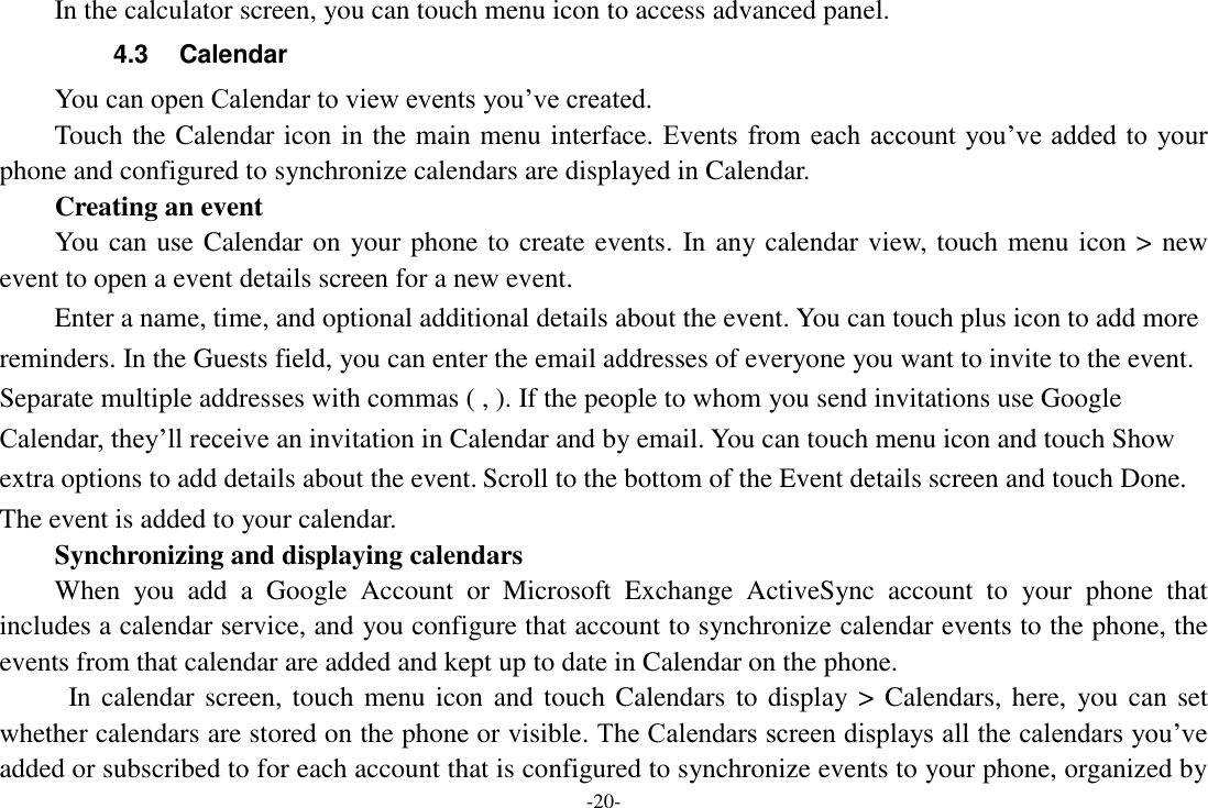 -20- In the calculator screen, you can touch menu icon to access advanced panel. 4.3  Calendar You can open Calendar to view events you&rsquo;ve created.   Touch the Calendar icon in the main menu interface. Events  from each account  you&rsquo;ve added to your phone and configured to synchronize calendars are displayed in Calendar. Creating an event You can use Calendar on your phone to create events. In any calendar view, touch menu icon > new event to open a event details screen for a new event.   Enter a name, time, and optional additional details about the event. You can touch plus icon to add more reminders. In the Guests field, you can enter the email addresses of everyone you want to invite to the event. Separate multiple addresses with commas ( , ). If the people to whom you send invitations use Google Calendar, they&rsquo;ll receive an invitation in Calendar and by email. You can touch menu icon and touch Show extra options to add details about the event. Scroll to the bottom of the Event details screen and touch Done. The event is added to your calendar. Synchronizing and displaying calendars When  you  add  a  Google  Account  or  Microsoft  Exchange  ActiveSync  account  to  your  phone  that includes a calendar service, and you configure that account to synchronize calendar events to the phone, the events from that calendar are added and kept up to date in Calendar on the phone.   In calendar screen, touch menu icon and touch Calendars to display > Calendars, here, you can set whether calendars are stored on the phone or visible. The Calendars screen displays all the calendars you&rsquo;ve added or subscribed to for each account that is configured to synchronize events to your phone, organized by 