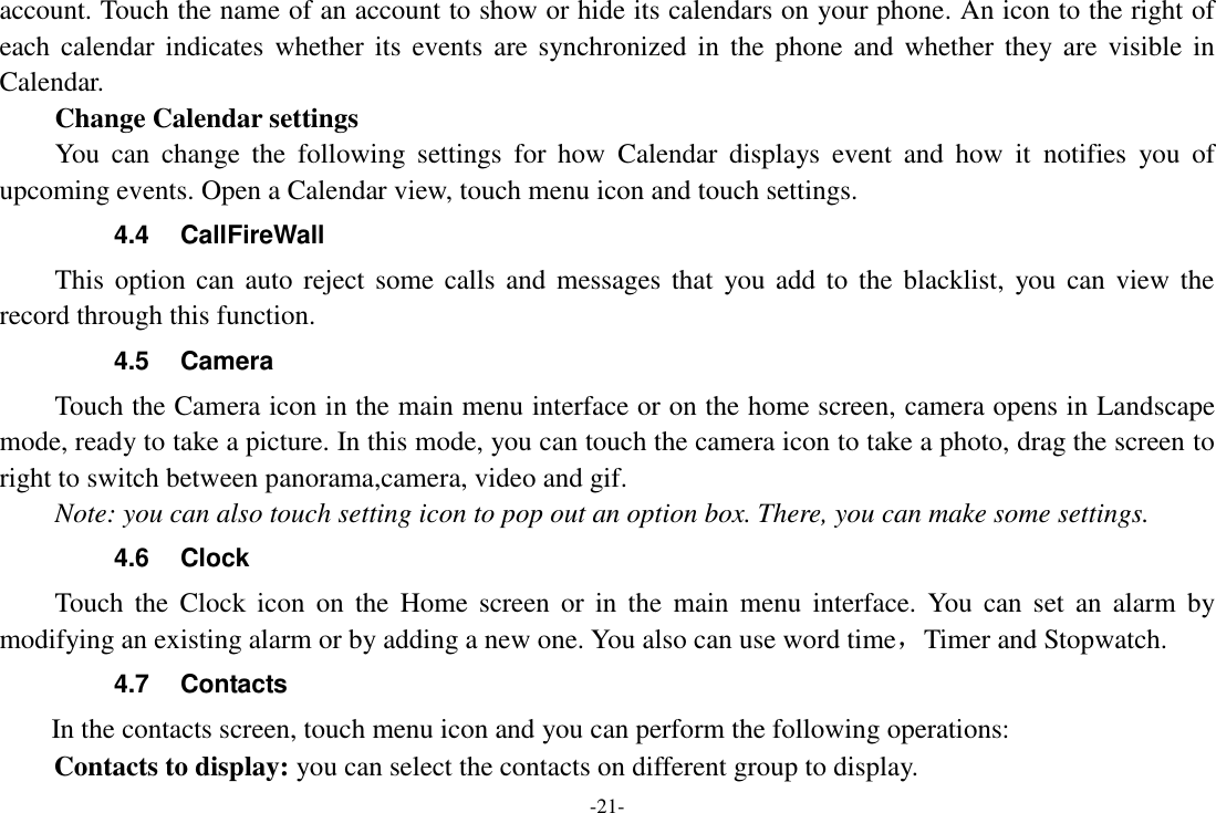 -21- account. Touch the name of an account to show or hide its calendars on your phone. An icon to the right of each calendar  indicates whether its  events are  synchronized  in  the  phone  and whether  they are  visible  in Calendar.     Change Calendar settings You  can  change  the  following  settings  for  how  Calendar  displays  event  and  how  it  notifies  you  of upcoming events. Open a Calendar view, touch menu icon and touch settings. 4.4  CallFireWall This option can auto reject some calls and messages that  you add to the  blacklist,  you can view  the record through this function. 4.5  Camera Touch the Camera icon in the main menu interface or on the home screen, camera opens in Landscape mode, ready to take a picture. In this mode, you can touch the camera icon to take a photo, drag the screen to right to switch between panorama,camera, video and gif. Note: you can also touch setting icon to pop out an option box. There, you can make some settings. 4.6  Clock Touch  the  Clock  icon  on  the  Home  screen  or  in  the  main  menu  interface.  You  can  set  an  alarm  by modifying an existing alarm or by adding a new one. You also can use word time，Timer and Stopwatch. 4.7  Contacts     In the contacts screen, touch menu icon and you can perform the following operations: Contacts to display: you can select the contacts on different group to display. 