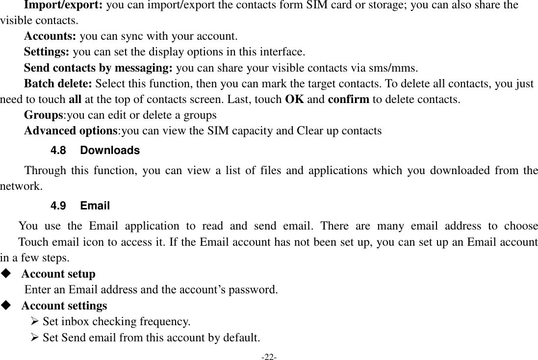 -22- Import/export: you can import/export the contacts form SIM card or storage; you can also share the visible contacts. Accounts: you can sync with your account. Settings: you can set the display options in this interface. Send contacts by messaging: you can share your visible contacts via sms/mms. Batch delete: Select this function, then you can mark the target contacts. To delete all contacts, you just need to touch all at the top of contacts screen. Last, touch OK and confirm to delete contacts. Groups:you can edit or delete a groups   Advanced options:you can view the SIM capacity and Clear up contacts   4.8  Downloads Through this function, you can view a list of  files and applications which you downloaded from the network.   4.9  Email You  use  the  Email  application  to  read  and  send  email.  There  are  many  email  address  to  choose     Touch email icon to access it. If the Email account has not been set up, you can set up an Email account in a few steps.  Account setup   Enter an Email address and the account&rsquo;s password.    Account settings    Set inbox checking frequency.    Set Send email from this account by default.   