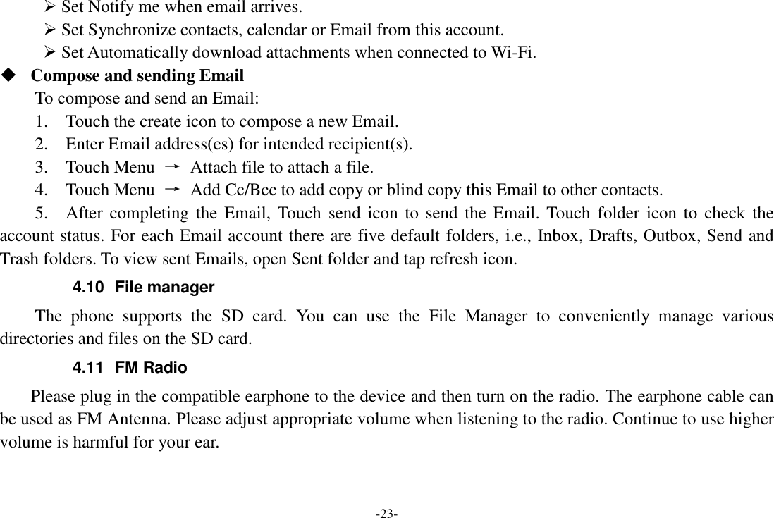 -23-  Set Notify me when email arrives.    Set Synchronize contacts, calendar or Email from this account.    Set Automatically download attachments when connected to Wi-Fi.  Compose and sending Email   To compose and send an Email:   1.    Touch the create icon to compose a new Email.   2.    Enter Email address(es) for intended recipient(s).     3.    Touch Menu  &rarr;  Attach file to attach a file.     4.    Touch Menu  &rarr;  Add Cc/Bcc to add copy or blind copy this Email to other contacts.     5.    After completing the Email, Touch  send icon  to  send the Email. Touch folder icon  to  check the account status. For each Email account there are five default folders, i.e., Inbox, Drafts, Outbox, Send and Trash folders. To view sent Emails, open Sent folder and tap refresh icon.   4.10  File manager The  phone  supports  the  SD  card.  You  can  use  the  File  Manager  to  conveniently  manage  various directories and files on the SD card. 4.11  FM Radio     Please plug in the compatible earphone to the device and then turn on the radio. The earphone cable can be used as FM Antenna. Please adjust appropriate volume when listening to the radio. Continue to use higher volume is harmful for your ear. 