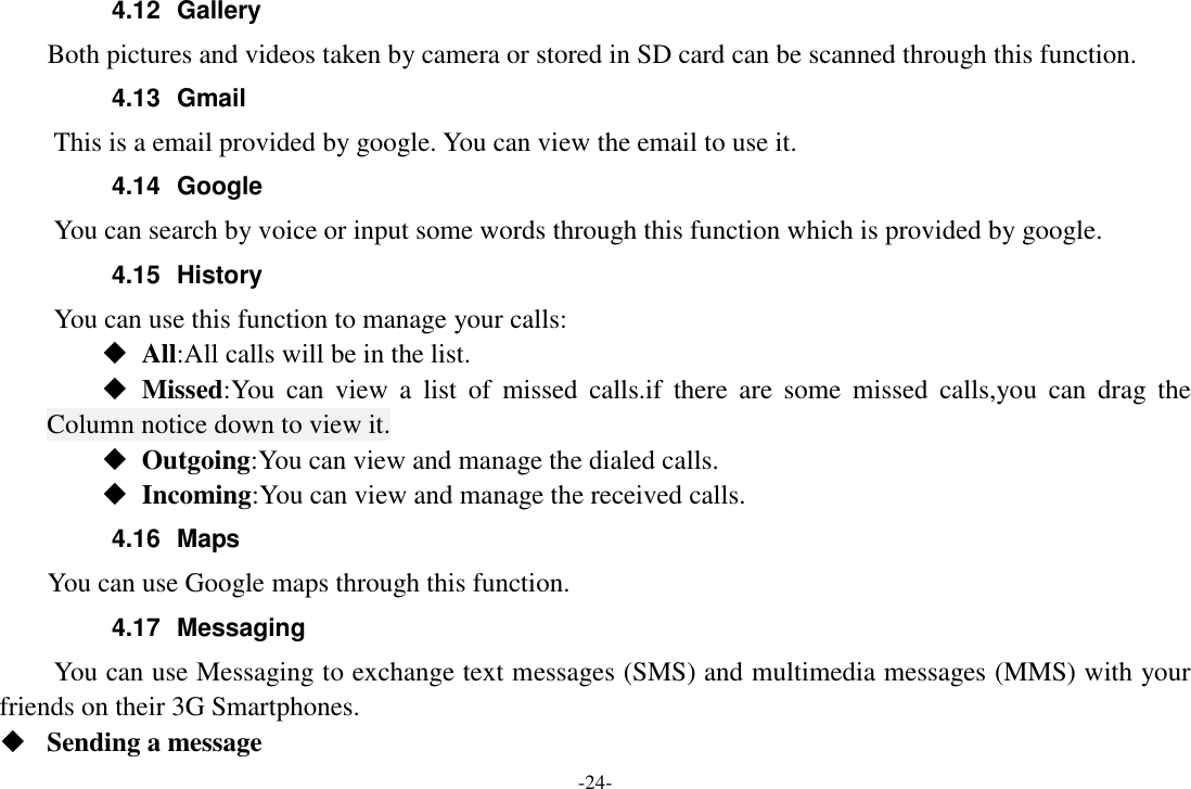 -24- 4.12  Gallery     Both pictures and videos taken by camera or stored in SD card can be scanned through this function. 4.13  Gmail This is a email provided by google. You can view the email to use it. 4.14  Google       You can search by voice or input some words through this function which is provided by google. 4.15  History You can use this function to manage your calls:  All:All calls will be in the list.  Missed:You  can  view  a  list  of  missed  calls.if  there  are  some  missed  calls,you  can  drag  the Column notice down to view it.  Outgoing:You can view and manage the dialed calls.  Incoming:You can view and manage the received calls. 4.16  Maps     You can use Google maps through this function. 4.17  Messaging You can use Messaging to exchange text messages (SMS) and multimedia messages (MMS) with your friends on their 3G Smartphones.  Sending a message 