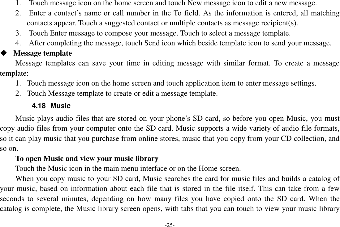 -25- 1.    Touch message icon on the home screen and touch New message icon to edit a new message. 2.    Enter a contact&rsquo;s name or call number in the To field.  As the information is entered, all matching contacts appear. Touch a suggested contact or multiple contacts as message recipient(s).     3.    Touch Enter message to compose your message. Touch to select a message template.     4.    After completing the message, touch Send icon which beside template icon to send your message.    Message template Message templates  can  save  your  time  in  editing  message  with  similar  format.  To  create  a  message template: 1. Touch message icon on the home screen and touch application item to enter message settings.   2. Touch Message template to create or edit a message template. 4.18  Music Music plays audio files that are stored on your phone&rsquo;s SD card, so before you open Music, you must copy audio files from your computer onto the SD card. Music supports a wide variety of audio file formats, so it can play music that you purchase from online stores, music that you copy from your CD collection, and so on.   To open Music and view your music library Touch the Music icon in the main menu interface or on the Home screen. When you copy music to your SD card, Music searches the card for music files and builds a catalog of your music, based on information about each file that is stored in the file itself. This can take from a few seconds  to  several minutes,  depending  on  how  many files  you  have  copied  onto  the  SD  card.  When  the catalog is complete, the Music library screen opens, with tabs that you can touch to view your music library 