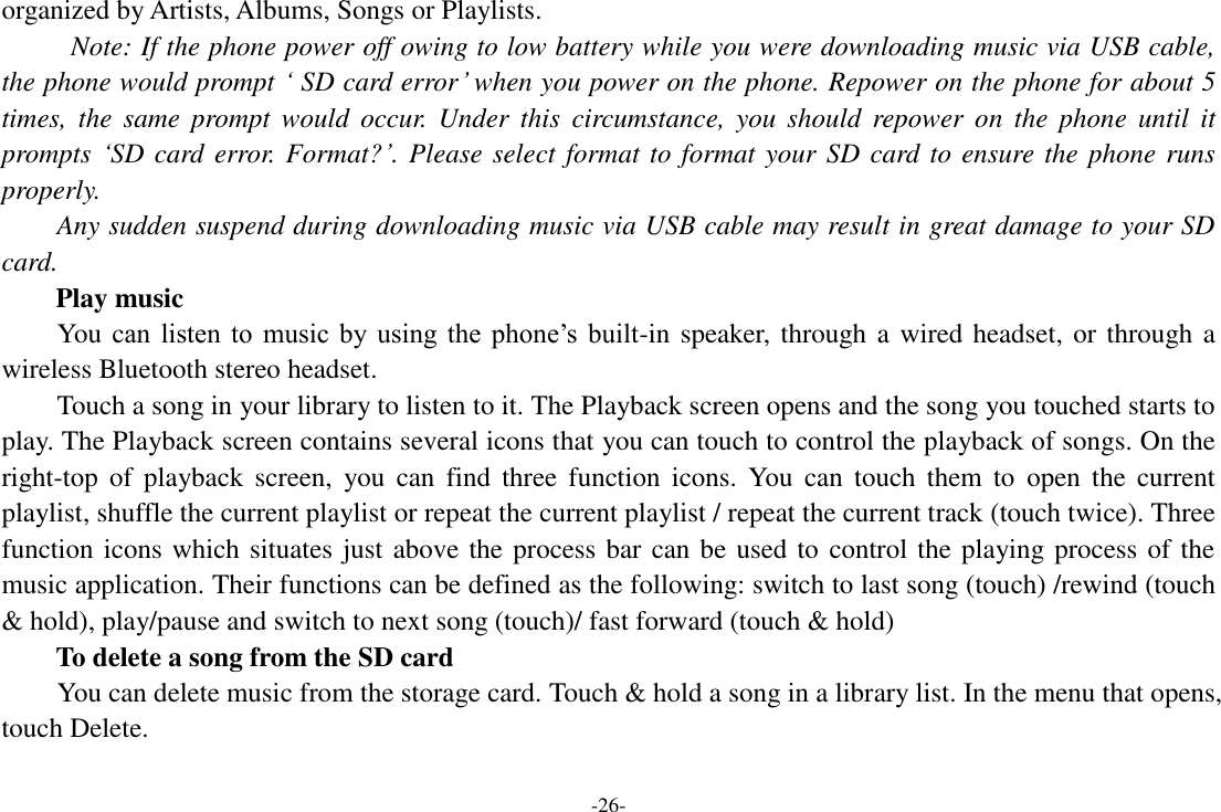 -26- organized by Artists, Albums, Songs or Playlists.   Note: If the phone power off owing to low battery while you were downloading music via USB cable, the phone would prompt &lsquo; SD card error&rsquo; when you power on the phone. Repower on the phone for about 5 times,  the  same  prompt  would  occur.  Under  this  circumstance,  you  should  repower  on  the  phone  until  it prompts &lsquo;SD card error. Format?&rsquo;. Please select format to format your SD card to ensure the phone runs properly. Any sudden suspend during downloading music via USB cable may result in great damage to your SD card.         Play music You can  listen  to  music  by  using  the  phone&rsquo;s  built-in speaker, through a wired headset, or through a wireless Bluetooth stereo headset. Touch a song in your library to listen to it. The Playback screen opens and the song you touched starts to play. The Playback screen contains several icons that you can touch to control the playback of songs. On the right-top  of  playback  screen,  you  can  find  three  function  icons.  You  can touch  them  to  open  the  current playlist, shuffle the current playlist or repeat the current playlist / repeat the current track (touch twice). Three function icons which situates just above the process bar can be used to control the playing process of the music application. Their functions can be defined as the following: switch to last song (touch) /rewind (touch &amp; hold), play/pause and switch to next song (touch)/ fast forward (touch &amp; hold)   To delete a song from the SD card You can delete music from the storage card. Touch &amp; hold a song in a library list. In the menu that opens, touch Delete. 