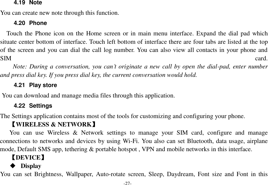 -27- 4.19  Note You can create new note through this function. 4.20  Phone   Touch  the  Phone icon on the Home screen or in  main menu interface. Expand the dial  pad  which situate center bottom of interface. Touch left bottom of interface there are four tabs are listed at the top of the screen and you can dial the call log number. You can also view all contacts in your phone and SIM  card.     Note: During a conversation, you can&rsquo;t originate a new call by open the dial-pad, enter number and press dial key. If you press dial key, the current conversation would hold.   4.21  Play store       You can download and manage media files through this application. 4.22  Settings The Settings application contains most of the tools for customizing and configuring your phone. 【WIRELESS &amp; NETWORK】 You  can  use  Wireless  &amp;  Network  settings  to  manage  your  SIM  card,  configure  and  manage connections to networks and devices by using Wi-Fi. You also can set Bluetooth, data usage, airplane mode, Default SMS app, tethering &amp; portable hotspot , VPN and mobile networks in this interface. 【DEVICE】  Display You  can  set  Brightness,  Wallpaper,  Auto-rotate  screen,  Sleep,  Daydream,  Font  size  and  Font  in  this 