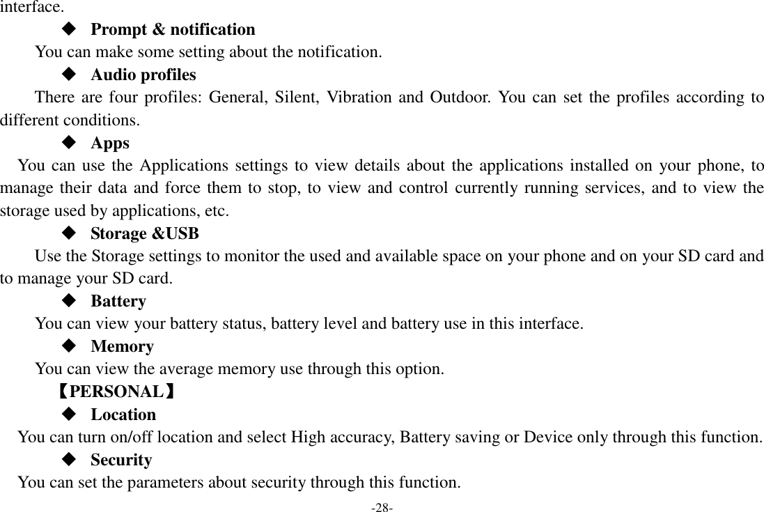 -28- interface.  Prompt &amp; notification You can make some setting about the notification.  Audio profiles There are four profiles: General, Silent, Vibration and Outdoor. You can set the profiles according to different conditions.    Apps You can use the Applications settings to view details about the applications installed on your phone, to manage their data and force them to stop, to view and control currently running services, and to view the storage used by applications, etc.  Storage &amp;USB Use the Storage settings to monitor the used and available space on your phone and on your SD card and to manage your SD card.  Battery You can view your battery status, battery level and battery use in this interface.  Memory   You can view the average memory use through this option.       【PERSONAL】  Location    You can turn on/off location and select High accuracy, Battery saving or Device only through this function.  Security You can set the parameters about security through this function. 