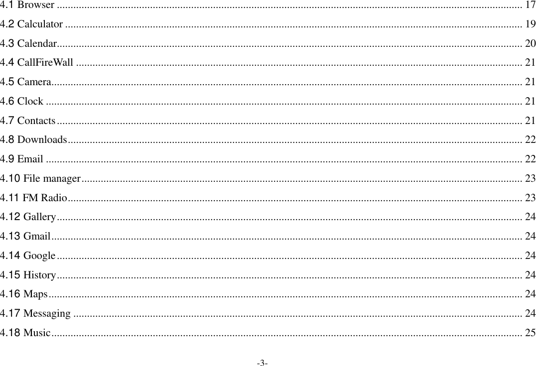 -3- 4.1 Browser .......................................................................................................................................................................... 17 4.2 Calculator ....................................................................................................................................................................... 19 4.3 Calendar .......................................................................................................................................................................... 20 4.4 CallFireWall ................................................................................................................................................................... 21 4.5 Camera ............................................................................................................................................................................ 21 4.6 Clock .............................................................................................................................................................................. 21 4.7 Contacts .......................................................................................................................................................................... 21 4.8 Downloads ...................................................................................................................................................................... 22 4.9 Email .............................................................................................................................................................................. 22 4.10 File manager ................................................................................................................................................................. 23 4.11 FM Radio ...................................................................................................................................................................... 23 4.12 Gallery .......................................................................................................................................................................... 24 4.13 Gmail ............................................................................................................................................................................ 24 4.14 Google .......................................................................................................................................................................... 24 4.15 History .......................................................................................................................................................................... 24 4.16 Maps ............................................................................................................................................................................. 24 4.17 Messaging .................................................................................................................................................................... 24 4.18 Music ............................................................................................................................................................................ 25 