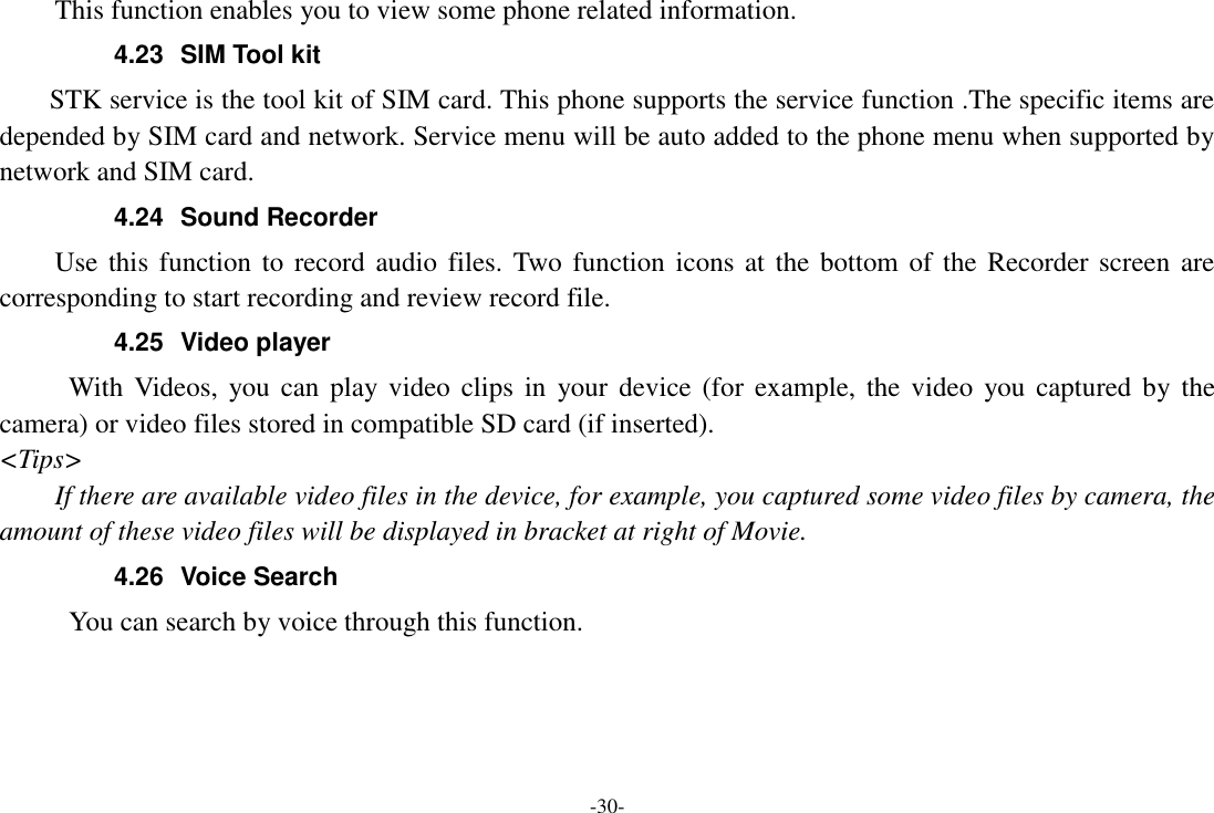 -30- This function enables you to view some phone related information. 4.23  SIM Tool kit STK service is the tool kit of SIM card. This phone supports the service function .The specific items are depended by SIM card and network. Service menu will be auto added to the phone menu when supported by network and SIM card. 4.24  Sound Recorder Use this function to record audio files.  Two function  icons at the bottom of the Recorder screen are corresponding to start recording and review record file. 4.25  Video player With  Videos,  you can  play video  clips in  your  device (for  example, the  video  you captured by the camera) or video files stored in compatible SD card (if inserted). <Tips> If there are available video files in the device, for example, you captured some video files by camera, the amount of these video files will be displayed in bracket at right of Movie. 4.26  Voice Search      You can search by voice through this function.   
