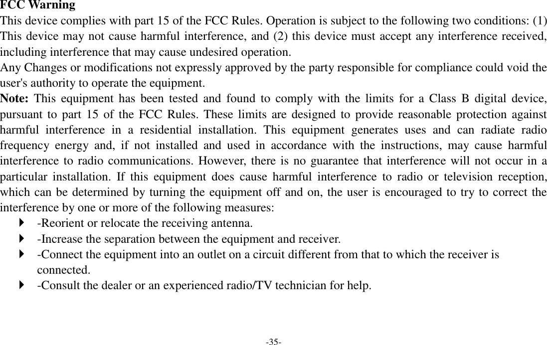 -35-  FCC Warning This device complies with part 15 of the FCC Rules. Operation is subject to the following two conditions: (1) This device may not cause harmful interference, and (2) this device must accept any interference received, including interference that may cause undesired operation. Any Changes or modifications not expressly approved by the party responsible for compliance could void the user's authority to operate the equipment.   Note: This  equipment  has  been  tested  and  found  to  comply  with  the  limits  for  a  Class  B  digital  device, pursuant to part 15 of the FCC Rules. These limits  are designed to provide reasonable protection against harmful  interference  in  a  residential  installation.  This  equipment  generates  uses  and  can  radiate  radio frequency  energy  and,  if  not  installed  and  used  in  accordance  with  the  instructions,  may  cause  harmful interference to radio communications. However, there is no guarantee that interference will not occur in a particular  installation.  If  this  equipment  does  cause  harmful  interference  to  radio  or  television  reception, which can be determined by turning the equipment off and on, the user is encouraged to try to correct the interference by one or more of the following measures:    -Reorient or relocate the receiving antenna.    -Increase the separation between the equipment and receiver.    -Connect the equipment into an outlet on a circuit different from that to which the receiver is connected.    -Consult the dealer or an experienced radio/TV technician for help.     