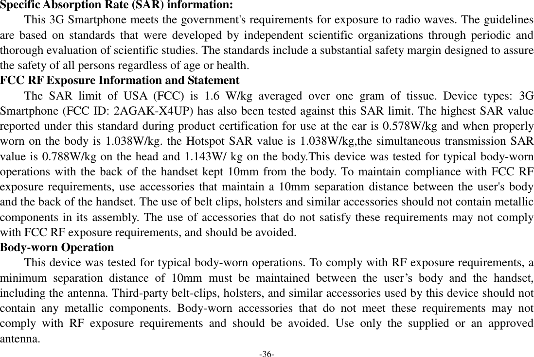 -36- Specific Absorption Rate (SAR) information:   This 3G Smartphone meets the government's requirements for exposure to radio waves. The guidelines are based on  standards that  were  developed by independent scientific  organizations  through  periodic  and thorough evaluation of scientific studies. The standards include a substantial safety margin designed to assure the safety of all persons regardless of age or health.   FCC RF Exposure Information and Statement The  SAR  limit  of  USA  (FCC)  is  1.6  W/kg  averaged  over  one  gram  of  tissue.  Device  types:  3G Smartphone (FCC ID: 2AGAK-X4UP) has also been tested against this SAR limit. The highest SAR value reported under this standard during product certification for use at the ear is 0.578W/kg and when properly worn on the body is 1.038W/kg. the Hotspot SAR value is 1.038W/kg,the simultaneous transmission SAR value is 0.788W/kg on the head and 1.143W/ kg on the body.This device was tested for typical body-worn operations with the back of the handset kept 10mm from the body. To maintain compliance with FCC RF exposure requirements, use accessories that maintain a 10mm separation distance between the user's body and the back of the handset. The use of belt clips, holsters and similar accessories should not contain metallic components in its assembly. The use of accessories that do not satisfy these requirements may not comply with FCC RF exposure requirements, and should be avoided.   Body-worn Operation   This device was tested for typical body-worn operations. To comply with RF exposure requirements, a minimum  separation  distance  of  10mm must  be  maintained  between  the  user&rsquo;s  body  and  the  handset, including the antenna. Third-party belt-clips, holsters, and similar accessories used by this device should not contain  any  metallic  components.  Body-worn  accessories  that  do  not  meet  these  requirements  may  not comply  with  RF  exposure  requirements  and  should  be  avoided.  Use  only  the  supplied  or  an  approved antenna.     