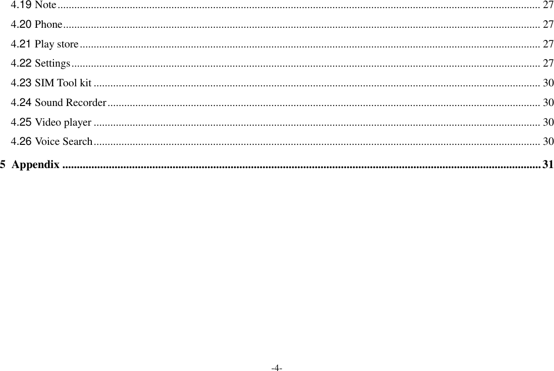-4- 4.19 Note .............................................................................................................................................................................. 27 4.20 Phone ............................................................................................................................................................................ 27 4.21 Play store ...................................................................................................................................................................... 27 4.22 Settings ......................................................................................................................................................................... 27 4.23 SIM Tool kit ................................................................................................................................................................. 30 4.24 Sound Recorder ............................................................................................................................................................ 30 4.25 Video player ................................................................................................................................................................. 30 4.26 Voice Search ................................................................................................................................................................. 30 5 Appendix ..................................................................................................................................................................... 31            