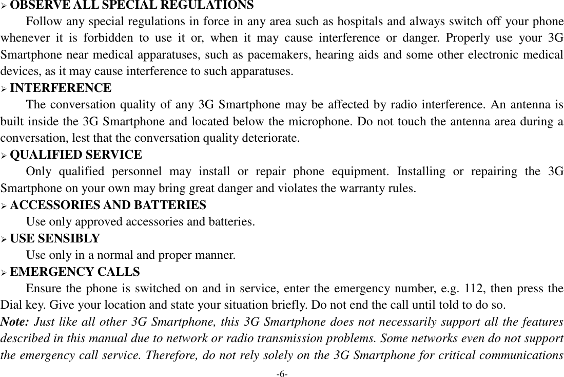 -6-  OBSERVE ALL SPECIAL REGULATIONS Follow any special regulations in force in any area such as hospitals and always switch off your phone whenever  it  is  forbidden  to  use  it  or,  when  it  may  cause  interference  or  danger.  Properly  use  your  3G Smartphone near medical apparatuses, such as pacemakers, hearing aids and some other electronic medical devices, as it may cause interference to such apparatuses.  INTERFERENCE The conversation quality of any 3G Smartphone may be affected by radio interference. An antenna is built inside the 3G Smartphone and located below the microphone. Do not touch the antenna area during a conversation, lest that the conversation quality deteriorate.  QUALIFIED SERVICE Only  qualified  personnel  may  install  or  repair  phone  equipment.  Installing  or  repairing  the  3G Smartphone on your own may bring great danger and violates the warranty rules.  ACCESSORIES AND BATTERIES Use only approved accessories and batteries.  USE SENSIBLY Use only in a normal and proper manner.  EMERGENCY CALLS Ensure the phone is switched on and in service, enter the emergency number, e.g. 112, then press the Dial key. Give your location and state your situation briefly. Do not end the call until told to do so. Note: Just like all other 3G Smartphone, this 3G Smartphone does not necessarily support all the features described in this manual due to network or radio transmission problems. Some networks even do not support the emergency call service. Therefore, do not rely solely on the 3G Smartphone for critical communications 