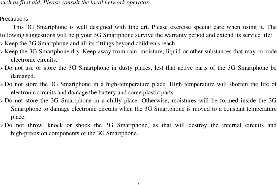 -7- such as first aid. Please consult the local network operator.  Precautions This  3G  Smartphone  is  well designed  with  fine  art.  Please exercise special care when  using  it.  The following suggestions will help your 3G Smartphone survive the warranty period and extend its service life:  Keep the 3G Smartphone and all its fittings beyond children's reach.  Keep the 3G Smartphone dry. Keep away from rain, moisture, liquid or other substances that may corrode electronic circuits.  Do not use or store the 3G Smartphone in dusty places, lest that active parts of the 3G Smartphone be damaged.  Do not  store the  3G Smartphone in a  high-temperature  place.  High temperature  will  shorten  the  life  of electronic circuits and damage the battery and some plastic parts.  Do  not  store  the  3G  Smartphone  in  a  chilly  place.  Otherwise,  moistures  will  be  formed  inside  the  3G Smartphone to damage electronic circuits when the 3G Smartphone is moved to a constant temperature place.  Do  not  throw,  knock  or  shock  the  3G  Smartphone,  as  that  will  destroy  the  internal  circuits  and high-precision components of the 3G Smartphone.      