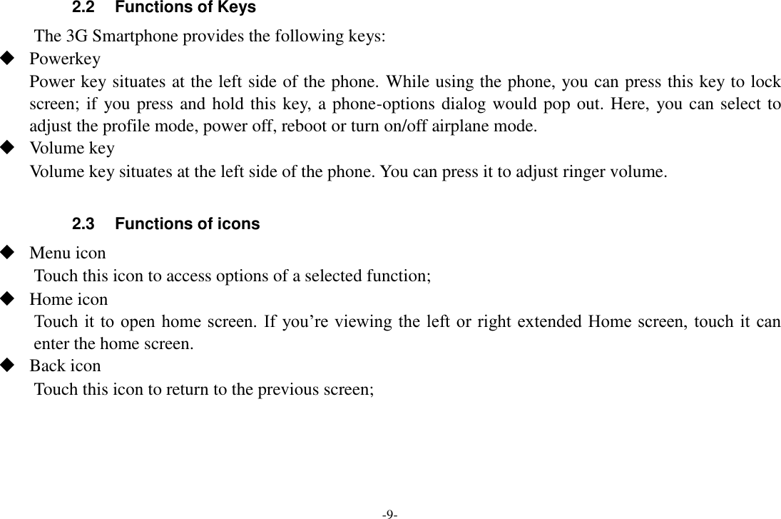 -9- 2.2  Functions of Keys The 3G Smartphone provides the following keys:  Powerkey Power key situates at the left side of the phone. While using the phone, you can press this key to lock screen; if you press and hold this key, a phone-options dialog would pop out. Here, you can select to adjust the profile mode, power off, reboot or turn on/off airplane mode.  Volume key Volume key situates at the left side of the phone. You can press it to adjust ringer volume.  2.3  Functions of icons  Menu icon Touch this icon to access options of a selected function;  Home icon Touch it to open home  screen. If  you&rsquo;re viewing  the left or right  extended  Home screen, touch it  can enter the home screen.  Back icon Touch this icon to return to the previous screen;    