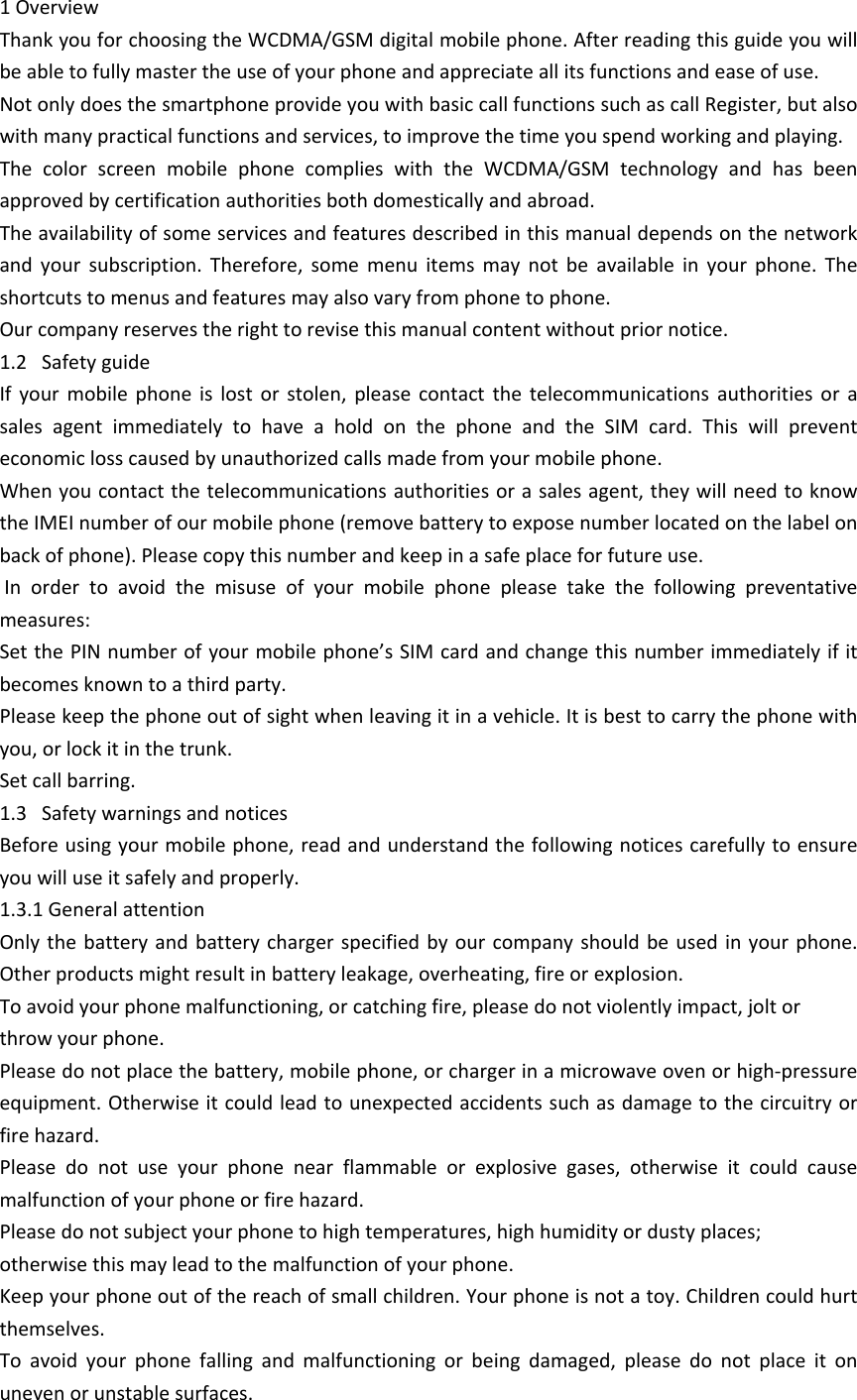 1 OverviewThank you for choosing the WCDMA/GSM digital mobile phone. After reading this guide you will be able to fully master the use of your phone and appreciate all its functions and ease of use. Not only does the smartphone provide you with basic call functions such as call Register, but also with many practical functions and services, to improve the time you spend working and playing. The  color  screen  mobile  phone  complies  with  the  WCDMA/GSM  technology  and  has  been approved by certification authorities both domestically and abroad. The availability of some services and features described in this manual depends on the network and  your  subscription.  Therefore,  some  menu  items  may  not  be  available  in  your  phone.  The shortcuts to menus and features may also vary from phone to phone. Our company reserves the right to revise this manual content without prior notice. 1.2   Safety guideIf  your mobile  phone  is  lost  or  stolen,  please  contact  the  telecommunications  authorities  or  a sales  agent  immediately  to  have  a  hold  on  the  phone  and  the  SIM  card.  This  will  prevent economic loss caused by unauthorized calls made from your mobile phone. When you contact the telecommunications authorities or a sales agent, they will need to know the IMEI number of our mobile phone (remove battery to expose number located on the label on back of phone). Please copy this number and keep in a safe place for future use.  In  order  to  avoid  the  misuse  of  your  mobile  phone  please  take  the  following  preventative measures: Set the PIN number of your mobile phone&rsquo;s SIM card and change this number immediately if it becomes known to a third party. Please keep the phone out of sight when leaving it in a vehicle. It is best to carry the phone with you, or lock it in the trunk. Set call barring. 1.3   Safety warnings and noticesBefore using your mobile phone, read and understand the following notices carefully to ensure you will use it safely and properly. 1.3.1 General attentionOnly the  battery and battery  charger  specified by  our company should  be used in  your phone. Other products might result in battery leakage, overheating, fire or explosion. To avoid your phone malfunctioning, or catching fire, please do not violently impact, jolt orthrow your phone. Please do not place the battery, mobile phone, or charger in a microwave oven or high-pressure equipment. Otherwise it could lead to unexpected accidents such as damage to the circuitry or fire hazard.Please  do  not  use  your  phone  near  flammable  or  explosive  gases,  otherwise  it  could  cause malfunction of your phone or fire hazard. Please do not subject your phone to high temperatures, high humidity or dusty places;otherwise this may lead to the malfunction of your phone. Keep your phone out of the reach of small children. Your phone is not a toy. Children could hurt themselves.To  avoid  your  phone  falling  and  malfunctioning  or  being  damaged,  please  do  not  place  it  on uneven or unstable surfaces. 