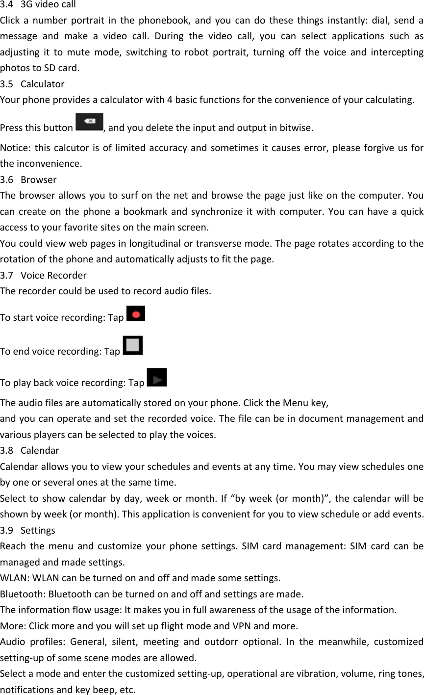3.4   3G video callClick  a  number  portrait  in  the  phonebook,  and  you  can  do  these  things  instantly:  dial,  send  a message  and  make  a  video  call.  During  the  video  call,  you  can  select  applications  such  as adjusting  it  to  mute  mode,  switching  to  robot  portrait,  turning  off  the  voice  and  intercepting photos to SD card.3.5   CalculatorYour phone provides a calculator with 4 basic functions for the convenience of your calculating.Press this button  , and you delete the input and output in bitwise.Notice: this  calcutor  is of  limited accuracy and  sometimes it causes  error, please  forgive  us for the inconvenience.3.6   Browser The browser allows you to surf on the net and browse the page just like on the computer. You can  create  on  the  phone  a  bookmark  and synchronize  it  with  computer.  You  can have  a quick access to your favorite sites on the main screen.You could view web pages in longitudinal or transverse mode. The page rotates according to the rotation of the phone and automatically adjusts to fit the page.3.7   Voice RecorderThe recorder could be used to record audio files.To start voice recording: Tap To end voice recording: Tap To play back voice recording: Tap   The audio files are automatically stored on your phone. Click the Menu key,and you can operate and set the recorded voice. The file can be in document management and various players can be selected to play the voices. 3.8   CalendarCalendar allows you to view your schedules and events at any time. You may view schedules one by one or several ones at the same time. Select to show  calendar  by  day,  week  or month. If  &ldquo;by  week  (or  month)&rdquo;,  the  calendar  will be shown by week (or month). This application is convenient for you to view schedule or add events.3.9   Settings Reach  the  menu  and  customize  your  phone  settings.  SIM  card  management:  SIM  card  can  be managed and made settings.WLAN: WLAN can be turned on and off and made some settings.Bluetooth: Bluetooth can be turned on and off and settings are made.The information flow usage: It makes you in full awareness of the usage of the information. More: Click more and you will set up flight mode and VPN and more.Audio  profiles:  General,  silent,  meeting  and  outdorr  optional.  In  the  meanwhile,  customized setting-up of some scene modes are allowed.Select a mode and enter the customized setting-up, operational are vibration, volume, ring tones, notifications and key beep, etc. 