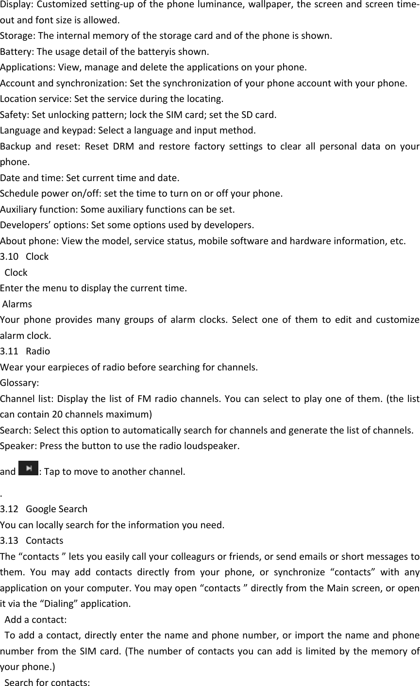 Display: Customized setting-up of the phone luminance, wallpaper, the screen and screen time-out and font size is allowed. Storage: The internal memory of the storage card and of the phone is shown.Battery: The usage detail of the batteryis shown.Applications: View, manage and delete the applications on your phone.Account and synchronization: Set the synchronization of your phone account with your phone.Location service: Set the service during the locating.Safety: Set unlocking pattern; lock the SIM card; set the SD card.Language and keypad: Select a language and input method.Backup  and  reset:  Reset  DRM  and  restore  factory  settings  to  clear  all  personal  data  on  your phone. Date and time: Set current time and date.Schedule power on/off: set the time to turn on or off your phone.Auxiliary function: Some auxiliary functions can be set.Developers&rsquo; options: Set some options used by developers.About phone: View the model, service status, mobile software and hardware information, etc.3.10   Clock  ClockEnter the menu to display the current time. AlarmsYour  phone  provides  many  groups  of  alarm  clocks.  Select  one  of  them  to  edit  and  customize alarm clock.3.11   RadioWear your earpieces of radio before searching for channels.Glossary:Channel list: Display the list of FM  radio channels. You  can select to play one of them.  (the list can contain 20 channels maximum)Search: Select this option to automatically search for channels and generate the list of channels.Speaker: Press the button to use the radio loudspeaker.and  : Tap to move to another channel..3.12   Google SearchYou can locally search for the information you need.3.13   ContactsThe &ldquo;contacts &rdquo; lets you easily call your colleagurs or friends, or send emails or short messages to them.  You  may  add  contacts  directly  from  your  phone,  or  synchronize  &ldquo;contacts&rdquo;  with  any application on your computer. You may open &ldquo;contacts &rdquo; directly from the Main screen, or open it via the &ldquo;Dialing&rdquo; application.  Add a contact:  To add a contact, directly enter the name and phone number, or import the name and phone number from  the  SIM  card. (The  number  of  contacts you can  add  is limited by  the  memory  of your phone.)  Search for contacts:
