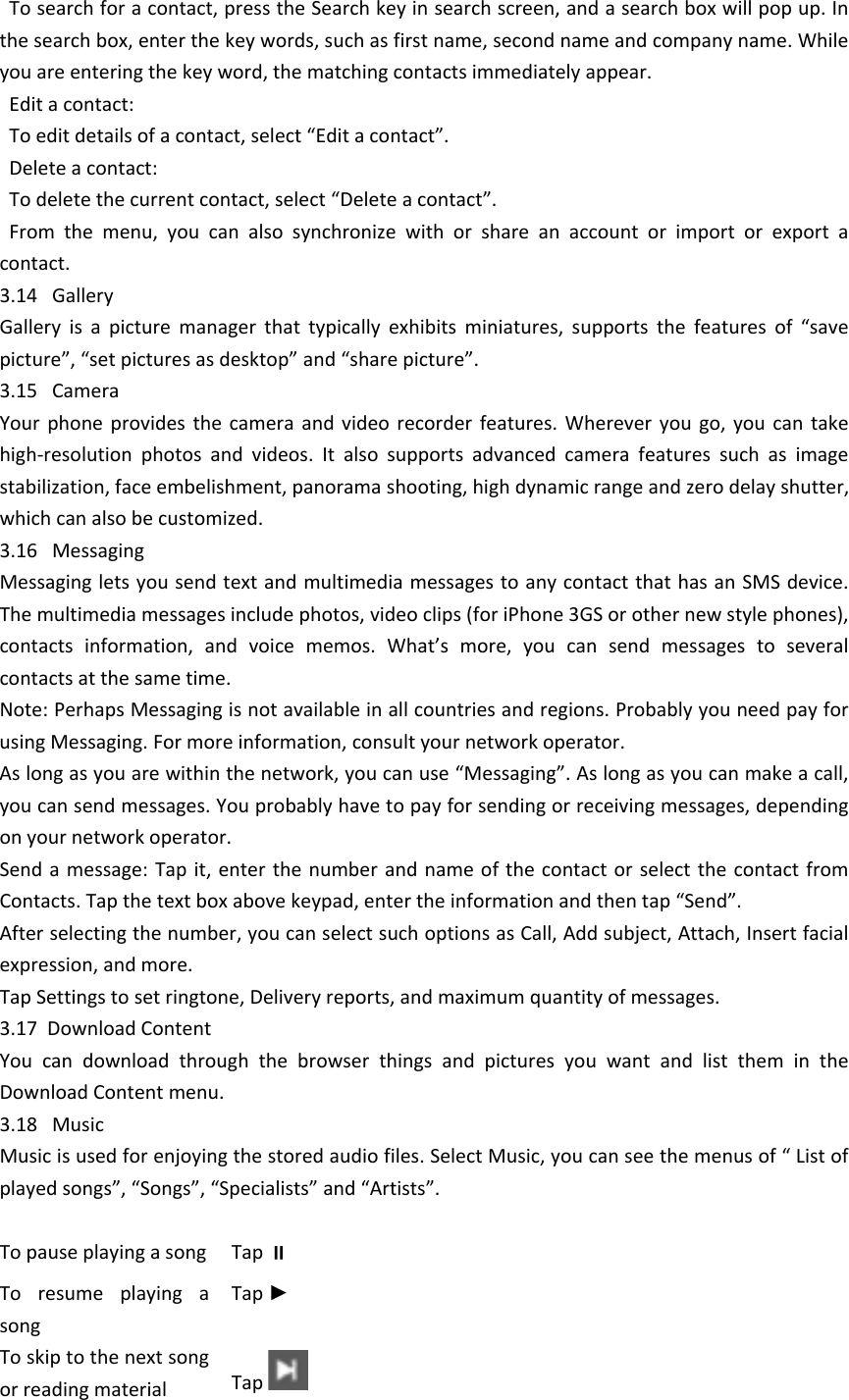   To search for a contact, press the Search key in search screen, and a search box will pop up. In the search box, enter the key words, such as first name, second name and company name. While you are entering the key word, the matching contacts immediately appear.  Edit a contact:  To edit details of a contact, select &ldquo;Edit a contact&rdquo;.  Delete a contact:  To delete the current contact, select &ldquo;Delete a contact&rdquo;.  From  the  menu,  you  can  also  synchronize  with  or  share  an  account  or  import  or  export  a contact.3.14   GalleryGallery  is  a  picture  manager  that  typically  exhibits  miniatures,  supports  the  features  of  &ldquo;save picture&rdquo;, &ldquo;set pictures as desktop&rdquo; and &ldquo;share picture&rdquo;. 3.15   CameraYour  phone  provides  the  camera  and  video  recorder  features.  Wherever  you  go,  you  can take high-resolution  photos  and  videos.  It  also  supports  advanced  camera  features  such  as  image stabilization, face embelishment, panorama shooting, high dynamic range and zero delay shutter, which can also be customized. 3.16   MessagingMessaging lets you send text and multimedia messages to any contact that has an SMS device. The multimedia messages include photos, video clips (for iPhone 3GS or other new style phones), contacts  information,  and  voice  memos.  What&rsquo;s  more,  you  can  send  messages  to  several contacts at the same time. Note: Perhaps Messaging is not available in all countries and regions. Probably you need pay for using Messaging. For more information, consult your network operator. As long as you are within the network, you can use &ldquo;Messaging&rdquo;. As long as you can make a call, you can send messages. You probably have to pay for sending or receiving messages, depending on your network operator. Send a message: Tap  it, enter  the number  and name of the contact  or select  the contact  from Contacts. Tap the text box above keypad, enter the information and then tap &ldquo;Send&rdquo;. After selecting the number, you can select such options as Call, Add subject, Attach, Insert facial expression, and more. Tap Settings to set ringtone, Delivery reports, and maximum quantity of messages. 3.17  Download ContentYou  can  download  through  the  browser  things  and  pictures  you  want  and  list  them  in  the Download Content menu.  3.18   MusicMusic is used for enjoying the stored audio files. Select Music, you can see the menus of &ldquo; List of played songs&rdquo;, &ldquo;Songs&rdquo;, &ldquo;Specialists&rdquo; and &ldquo;Artists&rdquo;.   To pause playing a songTap To  resume  playing  a songTap ►To skip to the next song or reading materialTap 