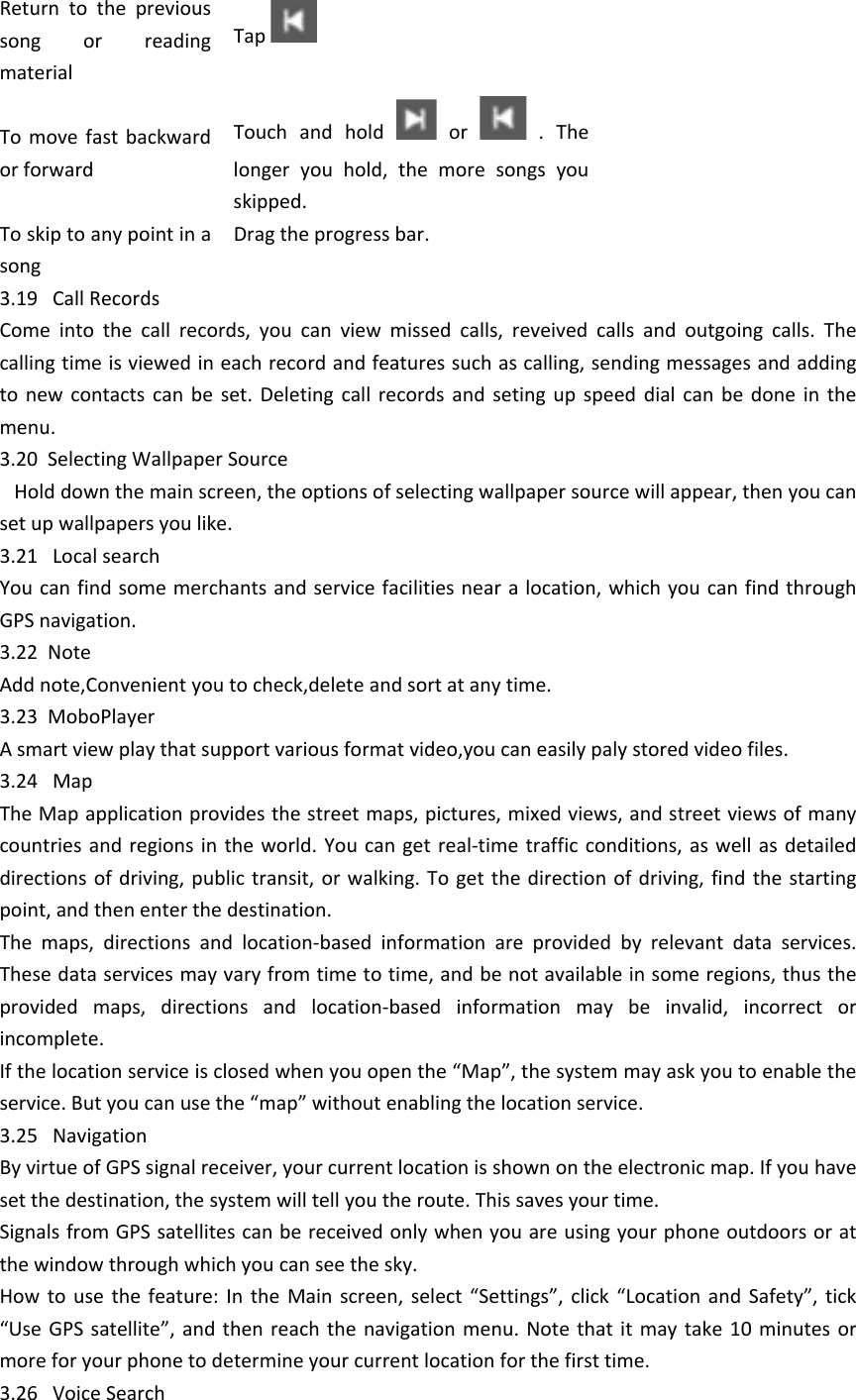 Return  to  the  previous song  or  reading materialTap To  move  fast  backward or forwardTouch  and  hold    or    .  The longer  you  hold,  the  more  songs  you skipped. To skip to any point in a songDrag the progress bar. 3.19   Call RecordsCome  into  the  call  records,  you  can  view  missed  calls,  reveived  calls  and  outgoing  calls.  The calling time is viewed in each record and features such as calling, sending messages and adding to  new  contacts  can  be  set.  Deleting  call  records and  seting  up  speed  dial  can  be  done  in  the menu.3.20  Selecting Wallpaper Source   Hold down the main screen, the options of selecting wallpaper source will appear, then you can set up wallpapers you like.3.21   Local searchYou can find some merchants and service facilities near a location, which you can find through GPS navigation.3.22  NoteAdd note,Convenient you to check,delete and sort at any time.3.23  MoboPlayer A smart view play that support various format video,you can easily paly stored video files.3.24   MapThe Map application provides the street maps, pictures, mixed views, and street views of many countries and  regions  in the  world.  You can  get real-time traffic  conditions,  as well as  detailed directions of  driving, public  transit, or walking.  To get  the direction  of driving, find  the starting point, and then enter the destination.  The  maps,  directions  and  location-based  information  are  provided  by  relevant  data  services. These data services may vary from time to time, and be not available in some regions, thus the provided  maps,  directions  and  location-based  information  may  be  invalid,  incorrect  or incomplete.  If the location service is closed when you open the &ldquo;Map&rdquo;, the system may ask you to enable the service. But you can use the &ldquo;map&rdquo; without enabling the location service.  3.25   NavigationBy virtue of GPS signal receiver, your current location is shown on the electronic map. If you have set the destination, the system will tell you the route. This saves your time.Signals from GPS satellites can be received only when you are using your phone outdoors or at the window through which you can see the sky.   How  to  use  the  feature:  In  the  Main  screen,  select  &ldquo;Settings&rdquo;,  click  &ldquo;Location  and  Safety&rdquo;,  tick &ldquo;Use GPS  satellite&rdquo;,  and  then  reach  the navigation menu. Note  that it may  take  10  minutes  or more for your phone to determine your current location for the first time. 3.26   Voice Search