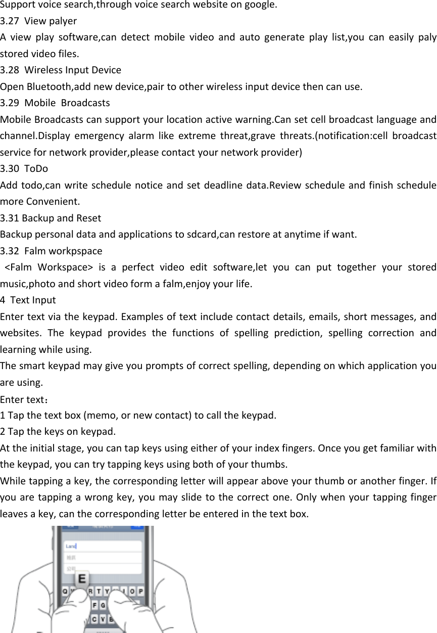 Support voice search,through voice search website on google.3.27  View palyerA  view  play  software,can  detect  mobile  video  and  auto  generate  play  list,you  can  easily  paly stored video files.3.28  Wireless Input DeviceOpen Bluetooth,add new device,pair to other wireless input device then can use.3.29  Mobile  BroadcastsMobile Broadcasts can support your location active warning.Can set cell broadcast language and channel.Display  emergency  alarm  like  extreme  threat,grave  threats.(notification:cell  broadcast service for network provider,please contact your network provider)3.30  ToDoAdd todo,can write  schedule notice and set deadline data.Review schedule and finish schedule more Convenient.3.31 Backup and ResetBackup personal data and applications to sdcard,can restore at anytime if want.3.32  Falm workpspace  <Falm  Workspace>  is  a  perfect  video  edit  software,let  you  can  put  together  your  stored music,photo and short video form a falm,enjoy your life.4  Text InputEnter text via the keypad. Examples of text include contact details, emails, short messages, and websites.  The  keypad  provides  the  functions  of  spelling  prediction,  spelling  correction  and learning while using. The smart keypad may give you prompts of correct spelling, depending on which application you are using.  Enter text： 1 Tap the text box (memo, or new contact) to call the keypad.2 Tap the keys on keypad. At the initial stage, you can tap keys using either of your index fingers. Once you get familiar with the keypad, you can try tapping keys using both of your thumbs. While tapping a key, the corresponding letter will appear above your thumb or another finger. If you are tapping  a wrong key, you may  slide to  the correct  one. Only when your tapping finger leaves a key, can the corresponding letter be entered in the text box. 