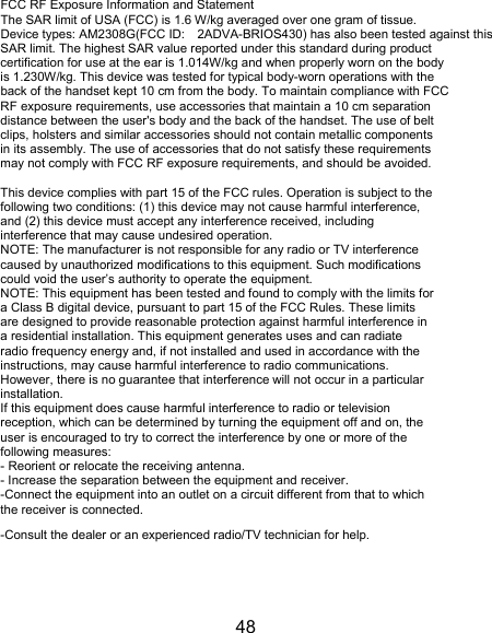48 FCC RF Exposure Information and Statement The SAR limit of USA (FCC) is 1.6 W/kg averaged over one gram of tissue. Device types: AM2308G(FCC ID: 2ADVA-BRIOS430) has also been tested against this SAR limit. The highest SAR value reported under this standard during product certification for use at the ear is 1.014W/kg and when properly worn on the body is 1.230W/kg. This device was tested for typical body-worn operations with the back of the handset kept 10 cm from the body. To maintain compliance with FCC RF exposure requirements, use accessories that maintain a 10 cm separation distance between the user's body and the back of the handset. The use of belt clips, holsters and similar accessories should not contain metallic components in its assembly. The use of accessories that do not satisfy these requirements may not comply with FCC RF exposure requirements, and should be avoided.  This device complies with part 15 of the FCC rules. Operation is subject to the following two conditions: (1) this device may not cause harmful interference, and (2) this device must accept any interference received, including interference that may cause undesired operation. NOTE: The manufacturer is not responsible for any radio or TV interference caused by unauthorized modifications to this equipment. Such modifications could void the user&rsquo;s authority to operate the equipment. NOTE: This equipment has been tested and found to comply with the limits for a Class B digital device, pursuant to part 15 of the FCC Rules. These limits are designed to provide reasonable protection against harmful interference in a residential installation. This equipment generates uses and can radiate radio frequency energy and, if not installed and used in accordance with the instructions, may cause harmful interference to radio communications. However, there is no guarantee that interference will not occur in a particular installation. If this equipment does cause harmful interference to radio or television reception, which can be determined by turning the equipment off and on, the user is encouraged to try to correct the interference by one or more of the following measures: - Reorient or relocate the receiving antenna. - Increase the separation between the equipment and receiver. -Connect the equipment into an outlet on a circuit different from that to which the receiver is connected. -Consult the dealer or an experienced radio/TV technician for help. 