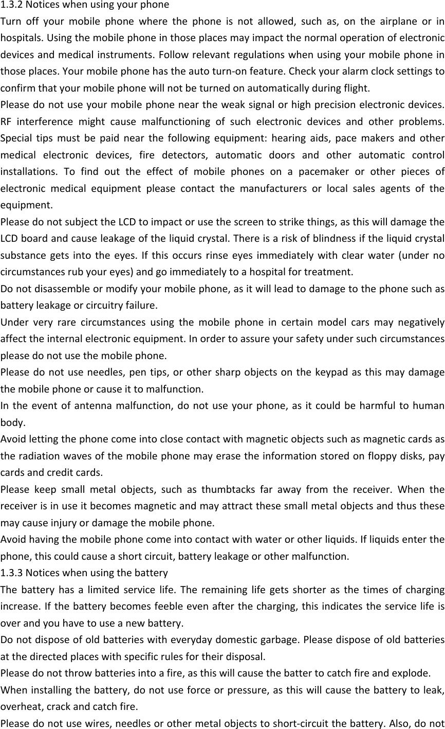 1.3.2 Notices when using your phoneTurn  off  your  mobile  phone  where  the  phone  is  not  allowed,  such  as,  on  the  airplane  or  in hospitals. Using the mobile phone in those places may impact the normal operation of electronic devices and medical instruments. Follow relevant regulations when using your mobile phone in those places. Your mobile phone has the auto turn-on feature. Check your alarm clock settings to confirm that your mobile phone will not be turned on automatically during flight. Please do not use your mobile phone near the weak signal or high precision electronic devices. RF  interference  might  cause  malfunctioning  of  such  electronic  devices  and  other  problems. Special  tips  must  be  paid  near  the  following  equipment:  hearing  aids,  pace  makers  and  other medical  electronic  devices,  fire  detectors,  automatic  doors  and  other  automatic  control installations.  To  find  out  the  effect  of  mobile  phones  on  a  pacemaker  or  other  pieces  of electronic  medical  equipment  please  contact  the  manufacturers  or  local  sales  agents  of  the equipment. Please do not subject the LCD to impact or use the screen to strike things, as this will damage the LCD board and cause leakage of the liquid crystal. There is a risk of blindness if the liquid crystal substance  gets  into  the  eyes.  If  this  occurs  rinse  eyes  immediately  with  clear  water  (under  no circumstances rub your eyes) and go immediately to a hospital for treatment. Do not disassemble or modify your mobile phone, as it will lead to damage to the phone such as battery leakage or circuitry failure. Under  very  rare  circumstances  using  the  mobile  phone  in  certain  model  cars  may  negatively affect the internal electronic equipment. In order to assure your safety under such circumstances please do not use the mobile phone. Please do not  use needles, pen  tips, or other sharp objects  on the keypad  as this may damage the mobile phone or cause it to malfunction. In the  event  of  antenna malfunction,  do  not  use your phone, as it  could  be  harmful to human body. Avoid letting the phone come into close contact with magnetic objects such as magnetic cards as the radiation waves of the mobile phone may erase the information stored on floppy disks, pay cards and credit cards. Please  keep  small  metal  objects,  such  as  thumbtacks  far  away  from  the  receiver.  When  the receiver is in use it becomes magnetic and may attract these small metal objects and thus these may cause injury or damage the mobile phone.Avoid having the mobile phone come into contact with water or other liquids. If liquids enter the phone, this could cause a short circuit, battery leakage or other malfunction. 1.3.3 Notices when using the batteryThe  battery  has  a  limited  service  life.  The  remaining  life  gets  shorter  as  the  times  of  charging increase. If the battery becomes feeble even after the charging, this indicates the service life is over and you have to use a new battery. Do not dispose of old batteries with everyday domestic garbage. Please dispose of old batteries at the directed places with specific rules for their disposal. Please do not throw batteries into a fire, as this will cause the batter to catch fire and explode. When installing the battery, do not use force or pressure, as this will cause the battery to leak, overheat, crack and catch fire. Please do not use wires, needles or other metal objects to short-circuit the battery. Also, do not 