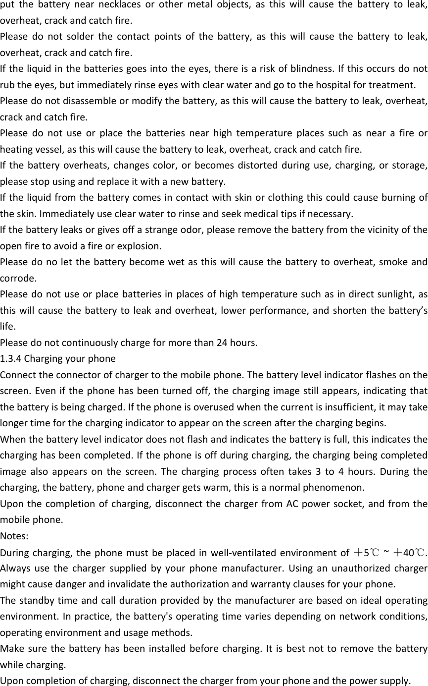 put  the  battery  near  necklaces  or  other  metal  objects,  as  this  will  cause  the  battery  to  leak, overheat, crack and catch fire. Please  do  not  solder  the  contact  points  of  the  battery,  as  this  will  cause  the  battery  to  leak, overheat, crack and catch fire. If the liquid in the batteries goes into the eyes, there is a risk of blindness. If this occurs do not rub the eyes, but immediately rinse eyes with clear water and go to the hospital for treatment. Please do not disassemble or modify the battery, as this will cause the battery to leak, overheat, crack and catch fire. Please  do  not  use  or  place  the  batteries  near  high  temperature  places  such  as  near  a  fire  or heating vessel, as this will cause the battery to leak, overheat, crack and catch fire. If the battery  overheats,  changes  color,  or becomes distorted during use, charging,  or  storage, please stop using and replace it with a new battery. If the liquid from the battery comes in contact with skin or clothing this could cause burning of the skin. Immediately use clear water to rinse and seek medical tips if necessary. If the battery leaks or gives off a strange odor, please remove the battery from the vicinity of the open fire to avoid a fire or explosion. Please do no let the battery become wet as this will cause the battery to overheat, smoke and corrode.  Please do not use or place batteries in places of high temperature such as in direct sunlight, as this will  cause  the battery  to  leak and overheat,  lower performance, and shorten  the battery&rsquo;s life. Please do not continuously charge for more than 24 hours. 1.3.4 Charging your phoneConnect the connector of charger to the mobile phone. The battery level indicator flashes on the screen. Even if the phone has been turned off, the charging image still appears, indicating that the battery is being charged. If the phone is overused when the current is insufficient, it may take longer time for the charging indicator to appear on the screen after the charging begins.When the battery level indicator does not flash and indicates the battery is full, this indicates the charging has been completed. If the phone is off during charging, the charging being completed image  also  appears  on  the  screen.  The  charging  process  often  takes  3  to  4  hours.  During  the charging, the battery, phone and charger gets warm, this is a normal phenomenon. Upon the completion of  charging, disconnect  the charger from AC power socket, and from the mobile phone.  Notes:During charging,  the phone must be  placed in  well-ventilated  environment of  ＋5℃ ~ ＋40℃. Always  use  the  charger  supplied  by  your  phone  manufacturer.  Using  an  unauthorized  charger might cause danger and invalidate the authorization and warranty clauses for your phone. The standby time and call duration provided by the manufacturer are based on ideal operating environment. In practice, the battery's operating time varies depending on network conditions, operating environment and usage methods.  Make sure  the battery has  been installed before  charging.  It is  best  not to  remove  the battery while charging. Upon completion of charging, disconnect the charger from your phone and the power supply. 
