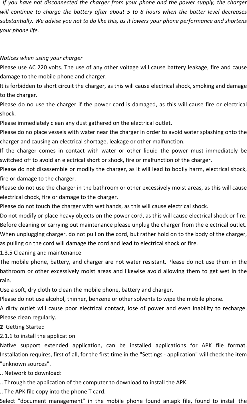   If you  have  not  disconnected  the  charger  from your  phone  and  the  power  supply, the  charger will  continue  to  charge  the  battery  after  about  5  to  8  hours  when  the  batter  level  decreases substantially. We advise you not to do like this, as it lowers your phone performance and shortens your phone life. Notices when using your chargerPlease use AC 220 volts. The use of any other voltage will cause battery leakage, fire and cause damage to the mobile phone and charger. It is forbidden to short circuit the charger, as this will cause electrical shock, smoking and damage to the charger. Please do no  use  the  charger  if  the  power  cord  is damaged, as this  will  cause  fire  or  electrical shock. Please immediately clean any dust gathered on the electrical outlet. Please do no place vessels with water near the charger in order to avoid water splashing onto the charger and causing an electrical shortage, leakage or other malfunction. If  the  charger  comes  in  contact  with  water  or  other  liquid  the  power  must  immediately  be switched off to avoid an electrical short or shock, fire or malfunction of the charger. Please do not disassemble or modify the charger, as it will lead to bodily harm, electrical shock, fire or damage to the charger. Please do not use the charger in the bathroom or other excessively moist areas, as this will cause electrical chock, fire or damage to the charger. Please do not touch the charger with wet hands, as this will cause electrical shock. Do not modify or place heavy objects on the power cord, as this will cause electrical shock or fire. Before cleaning or carrying out maintenance please unplug the charger from the electrical outlet. When unplugging charger, do not pull on the cord, but rather hold on to the body of the charger, as pulling on the cord will damage the cord and lead to electrical shock or fire. 1.3.5 Cleaning and maintenanceThe mobile phone, battery, and charger are not water resistant. Please do not use them in the bathroom  or  other  excessively  moist  areas  and  likewise  avoid  allowing  them  to  get  wet  in the rain. Use a soft, dry cloth to clean the mobile phone, battery and charger. Please do not use alcohol, thinner, benzene or other solvents to wipe the mobile phone. A  dirty  outlet  will  cause  poor  electrical  contact,  lose  of  power  and  even  inability  to  recharge. Please clean regularly.2  Getting Started 2.1.1 to install the application Native  support  extended  application,  can  be  installed  applications  for  APK  file  format. Installation requires, first of all, for the first time in the "Settings - application" will check the item "unknown sources". .. Network to download: .. Through the application of the computer to download to install the APK. .. The APK file copy into the phone T card. Select  "document  management"  in  the  mobile  phone  found  an.apk  file,  found  to  install  the 