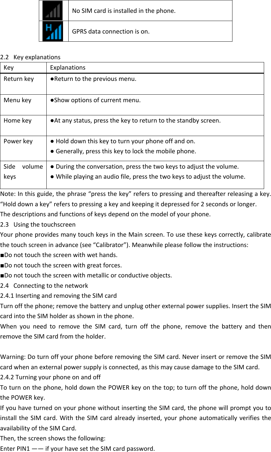 No SIM card is installed in the phone. GPRS data connection is on.2.2   Key explanationsKeyExplanationsReturn key●Return to the previous menu.Menu key●Show options of current menu. Home key●At any status, press the key to return to the standby screen. Power key● Hold down this key to turn your phone off and on. ● Generally, press this key to lock the mobile phone. Side  volume keys● During the conversation, press the two keys to adjust the volume. ● While playing an audio file, press the two keys to adjust the volume.Note: In this guide, the phrase &ldquo;press the key&rdquo; refers to pressing and thereafter releasing a key. &ldquo;Hold down a key&rdquo; refers to pressing a key and keeping it depressed for 2 seconds or longer.  The descriptions and functions of keys depend on the model of your phone.2.3   Using the touchscreenYour phone provides many touch keys in the Main screen. To use these keys correctly, calibrate the touch screen in advance (see &ldquo;Calibrator&rdquo;). Meanwhile please follow the instructions: ■Do not touch the screen with wet hands.■Do not touch the screen with great forces. ■Do not touch the screen with metallic or conductive objects. 2.4   Connecting to the network2.4.1 Inserting and removing the SIM cardTurn off the phone; remove the battery and unplug other external power supplies. Insert the SIM card into the SIM holder as shown in the phone. When  you  need  to  remove  the  SIM  card,  turn  off  the  phone,  remove  the  battery  and  then remove the SIM card from the holder. Warning: Do turn off your phone before removing the SIM card. Never insert or remove the SIM card when an external power supply is connected, as this may cause damage to the SIM card.2.4.2 Turning your phone on and offTo turn on the phone, hold down the POWER key on the top; to turn off the phone, hold down the POWER key. If you have turned on your phone without inserting the SIM card, the phone will prompt you to install the  SIM  card.  With  the SIM card already inserted, your  phone  automatically  verifies  the availability of the SIM Card. Then, the screen shows the following: Enter PIN1 &mdash;&mdash; if your have set the SIM card password. 