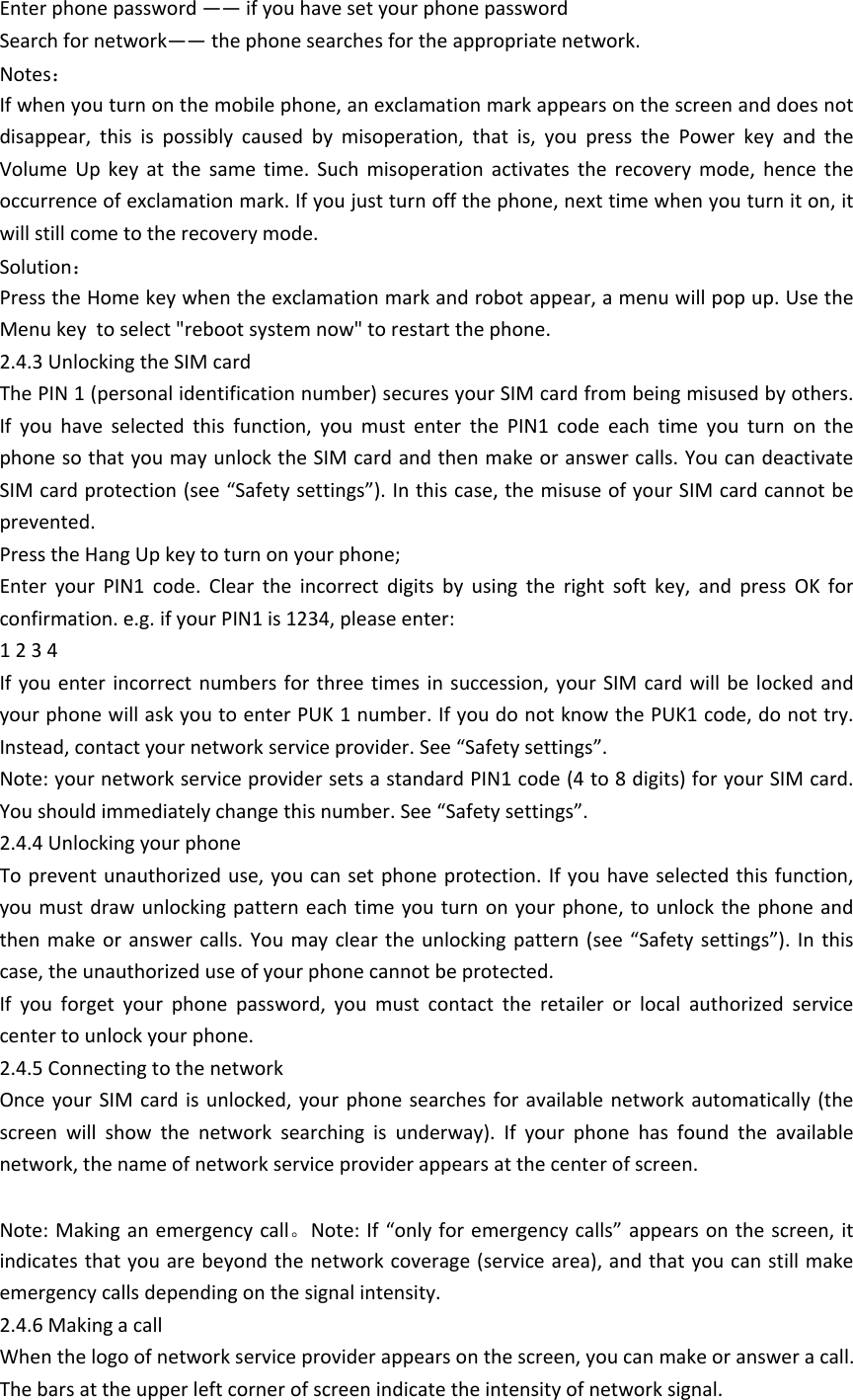 Enter phone password &mdash;&mdash; if you have set your phone passwordSearch for network&mdash;&mdash; the phone searches for the appropriate network.Notes：If when you turn on the mobile phone, an exclamation mark appears on the screen and does not disappear,  this  is  possibly  caused  by  misoperation,  that  is,  you  press  the  Power  key  and  the Volume  Up  key  at  the  same  time.  Such  misoperation  activates  the  recovery  mode,  hence  the occurrence of exclamation mark. If you just turn off the phone, next time when you turn it on, it will still come to the recovery mode.Solution：Press the Home key when the exclamation mark and robot appear, a menu will pop up. Use the Menu key  to select "reboot system now" to restart the phone. 2.4.3 Unlocking the SIM cardThe PIN 1 (personal identification number) secures your SIM card from being misused by others. If  you  have  selected  this  function,  you  must  enter  the  PIN1  code  each  time  you  turn  on  the phone so that you may unlock the SIM card and then make or answer calls. You can deactivate SIM card protection (see &ldquo;Safety settings&rdquo;). In this case, the misuse of your SIM card cannot be prevented.Press the Hang Up key to turn on your phone; Enter  your  PIN1  code.  Clear  the  incorrect  digits  by  using  the  right  soft  key,  and  press  OK  for confirmation. e.g. if your PIN1 is 1234, please enter: 1 2 3 4 If you  enter  incorrect  numbers for three  times  in succession, your SIM  card  will be locked  and your phone will ask you to enter PUK 1 number. If you do not know the PUK1 code, do not try. Instead, contact your network service provider. See &ldquo;Safety settings&rdquo;.Note: your network service provider sets a standard PIN1 code (4 to 8 digits) for your SIM card. You should immediately change this number. See &ldquo;Safety settings&rdquo;. 2.4.4 Unlocking your phoneTo prevent unauthorized  use, you can set phone protection.  If you have  selected this function, you must draw unlocking  pattern each  time you turn on your  phone, to  unlock the  phone and then make or answer  calls.  You  may  clear  the  unlocking  pattern  (see  &ldquo;Safety  settings&rdquo;).  In  this case, the unauthorized use of your phone cannot be protected. If  you  forget  your  phone  password,  you  must  contact  the  retailer  or  local  authorized  service center to unlock your phone. 2.4.5 Connecting to the networkOnce your  SIM  card  is  unlocked,  your phone searches  for  available  network  automatically  (the screen  will  show  the  network  searching  is  underway).  If  your  phone  has  found  the  available network, the name of network service provider appears at the center of screen. Note: Making an emergency call。Note: If &ldquo;only for emergency calls&rdquo; appears on the screen, it indicates that you are beyond the network coverage (service area), and that you can still make emergency calls depending on the signal intensity. 2.4.6 Making a callWhen the logo of network service provider appears on the screen, you can make or answer a call. The bars at the upper left corner of screen indicate the intensity of network signal. 