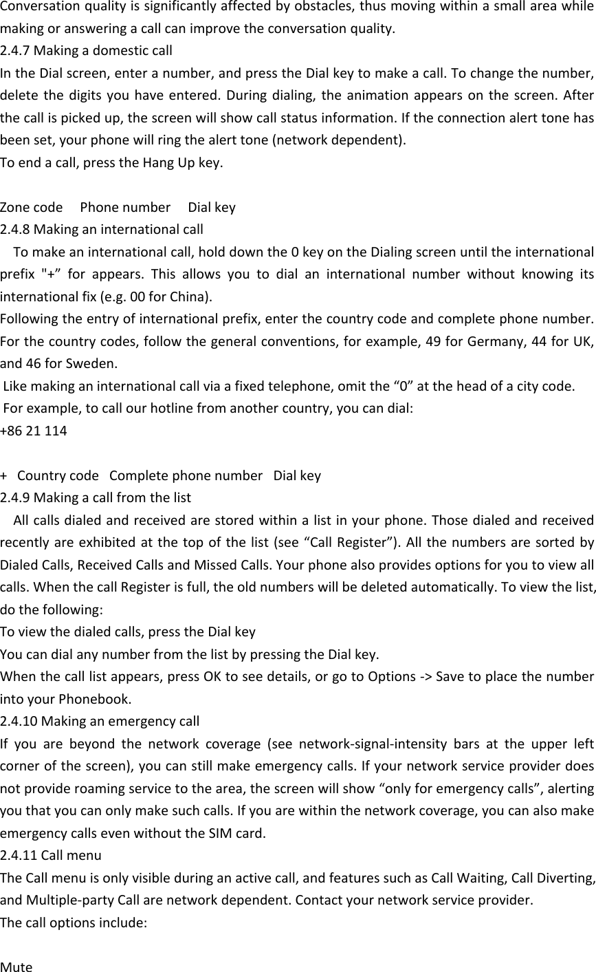 Conversation quality is significantly affected by obstacles, thus moving within a small area while making or answering a call can improve the conversation quality. 2.4.7 Making a domestic callIn the Dial screen, enter a number, and press the Dial key to make a call. To change the number, delete  the  digits  you  have  entered.  During  dialing,  the  animation  appears  on  the  screen.  After the call is picked up, the screen will show call status information. If the connection alert tone has been set, your phone will ring the alert tone (network dependent). To end a call, press the Hang Up key. Zone code     Phone number     Dial key2.4.8 Making an international call            To make an international call, hold down the 0 key on the Dialing screen until the international prefix  "+&rdquo;  for  appears.  This  allows  you  to  dial  an  international  number  without  knowing  its international fix (e.g. 00 for China).  Following the entry of international prefix, enter the country code and complete phone number. For the country codes, follow the general conventions, for example, 49 for Germany, 44 for UK, and 46 for Sweden.  Like making an international call via a fixed telephone, omit the &ldquo;0&rdquo; at the head of a city code.  For example, to call our hotline from another country, you can dial:+86 21 114+   Country code   Complete phone number   Dial key2.4.9 Making a call from the list      All calls dialed and received are stored within a list in your phone. Those dialed and received recently are exhibited at the top of the list (see &ldquo;Call Register&rdquo;). All the numbers are sorted  by Dialed Calls, Received Calls and Missed Calls. Your phone also provides options for you to view all calls. When the call Register is full, the old numbers will be deleted automatically. To view the list, do the following:  To view the dialed calls, press the Dial keyYou can dial any number from the list by pressing the Dial key.When the call list appears, press OK to see details, or go to Options -> Save to place the number into your Phonebook.  2.4.10 Making an emergency callIf  you  are  beyond  the  network  coverage  (see  network-signal-intensity  bars  at  the  upper  left corner of the screen), you can still make emergency calls. If your network service provider does not provide roaming service to the area, the screen will show &ldquo;only for emergency calls&rdquo;, alerting you that you can only make such calls. If you are within the network coverage, you can also make emergency calls even without the SIM card.2.4.11 Call menuThe Call menu is only visible during an active call, and features such as Call Waiting, Call Diverting, and Multiple-party Call are network dependent. Contact your network service provider. The call options include: Mute